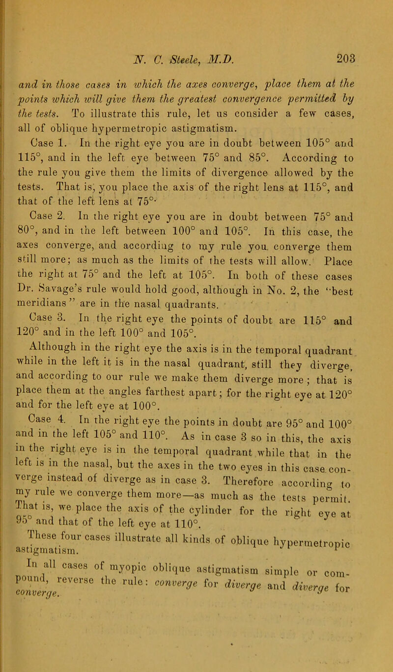 and in those cases in tvhich the axes converge, place them at the points ivhich ivill give them the greatest convergence permitted by the tests. To illustrate this rule, let us consider a few cases, all of oblique hypermetropic astigmatism. Case 1. In the right eye you are in doubt between 105° and 115°, and in the left eye between 75° and 85°. According to the rule you give them the limits of divergence allowed by the tests. That is, you place the axis of the right lens at 115°, and that of the left lens at 75°- Case 2. In the right eye you are in doubt between 75° and 80°, and in the left between 100° and 105°. In this case, the axes converge, and according to my rule you. converge them still more; as much as the limits of the tests will allow. Place the right at 75° and the left at 105°. In both of these cases Dr. Savage’s rule would hold good, although in No. 2, the “'best meridians ” are in the nasal quadrants. Case 3. In the right eye the points of doubt are 115° and 120° and in the left 100° and 105°. Although in the right eye the axis is in the temporal quadrant while in the left it is in the nasal quadrant, still they diverge, and according to our rule we make them diverge more ; that is place them at the angles farthest apart; for the right eye at 120° and for the left eye at 100°. Case 4. In the right eye the points in doubt are 95° and 100° and in the left 105° and 110°. As in case 3 so in this, the axis in the right eye is in the temporal quadrant while that in the left is in the nasal, but the axes in the two eyes in this case con- verge instead of diverge as in case 3. Therefore according to my rule we converge them more-as much as the tests permit. -That is, we place the axis of the cylinder for the right eye at 95° and that of the left eye at 110°. These four cases illustrate all kinds of oblique hypermetropic astigmatism. 1 In all cases of myopic oblique astigmatism simple or com- c2%!ere™ ^ rl0: f°r *** for