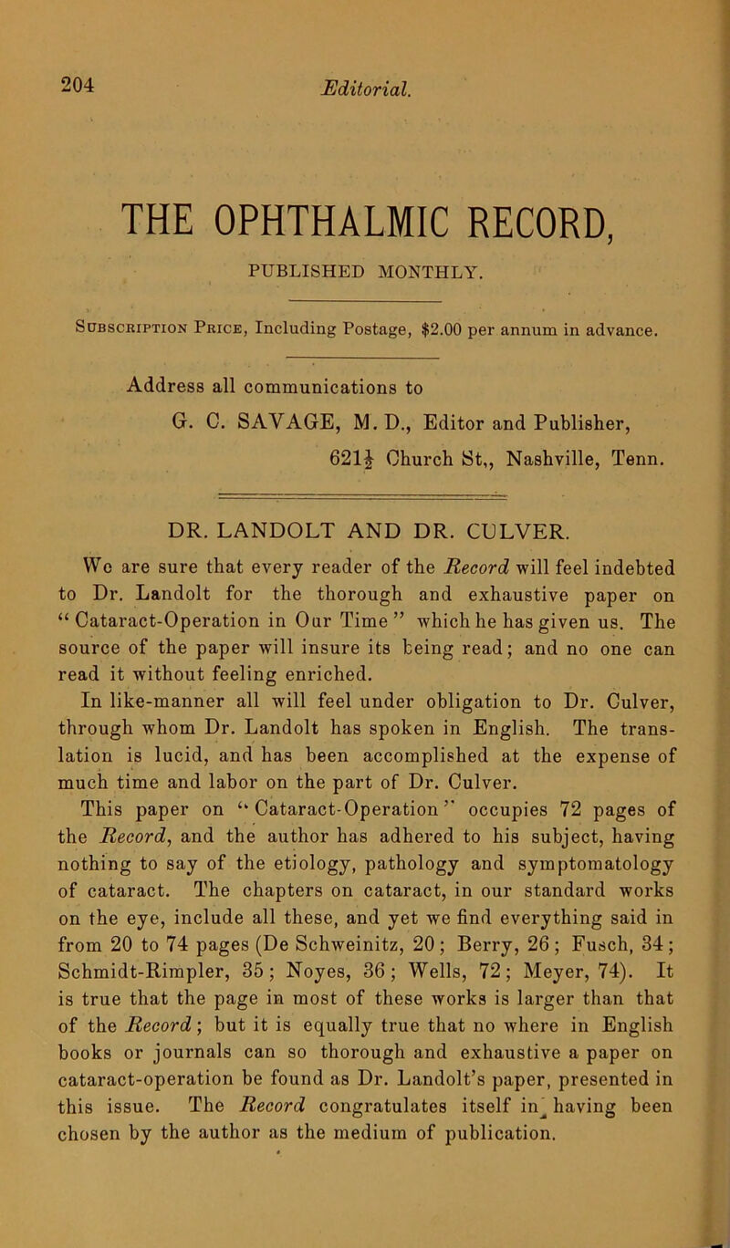 Editorial. THE OPHTHALMIC RECORD, PUBLISHED MONTHLY. Subscription Price, Including Postage, $2.00 per annum in advance. Address all communications to G. C. SAVAGE, M. D., Editor and Publisher, 621J Church St,, Nashville, Tenn. DR. LANDOLT AND DR. CULVER. Wo are sure that every reader of the Record -will feel indebted to Dr. Landolt for the thorough and exhaustive paper on “Cataract-Operation in Our Time” which he has given us. The source of the paper will insure its being read; and no one can read it without feeling enriched. In like-manner all will feel under obligation to Dr. Culver, through whom Dr. Landolt has spoken in English. The trans- lation is lucid, and has been accomplished at the expense of much time and labor on the part of Dr. Culver. This paper on “Cataract-Operation” occupies 72 pages of the Record, and the author has adhered to his subject, having nothing to say of the etiology, pathology and symptomatology of cataract. The chapters on cataract, in our standard works on the eye, include all these, and yet we find everything said in from 20 to 74 pages (De Schweinitz, 20 ; Berry, 26 ; Fusch, 34 ; Schmidt-Rimpler, 35; Noyes, 36; Wells, 72; Meyer, 74). It is true that the page in most of these works is larger than that of the Record; but it is equally true that no where in English books or journals can so thorough and exhaustive a paper on cataract-operation be found as Dr. Landolt’s paper, presented in this issue. The Record congratulates itself in^ having been chosen by the author as the medium of publication.