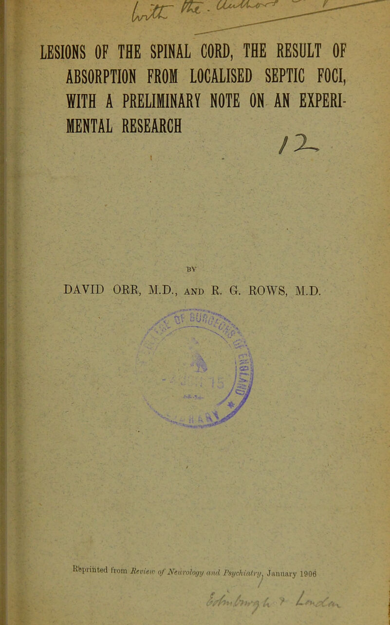 LESIONS OF THE SPINAL CORD, THE RESULT OF ABSORPTION FROM LOCALISED SEPTIC FOCI, WITH A PRELIMINARY NOTE ON AN EXPERI- MENTAL RESEARCH /X DAVID ORR, M.D., and R. G. ROWS, M.D. Rbprihted Irom Review of Neu rology and Psychiatry, January 1906