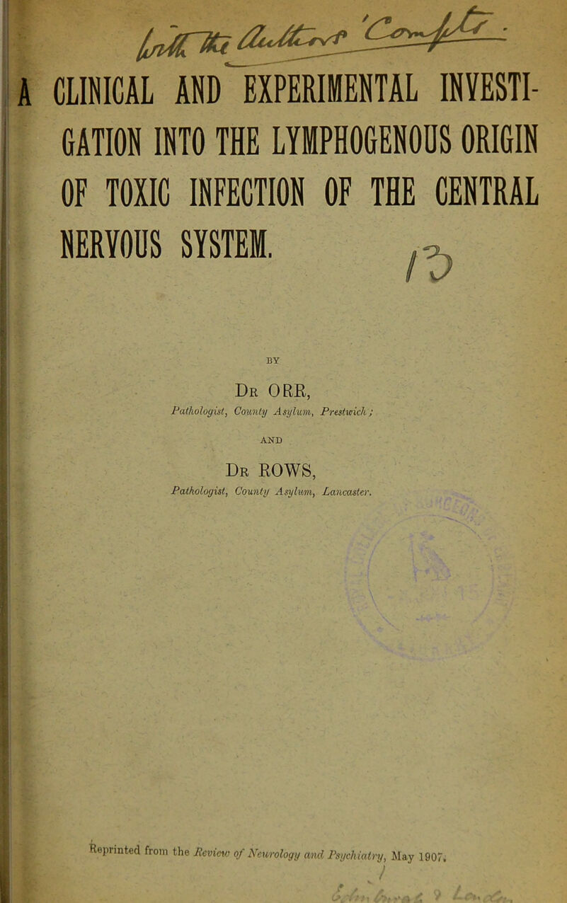 A ClINICAL AND EXPERIIIEBTAL INVESTI- GATION INTO THE EYMPHOGENOHS ORIGIN OF TOXIC INFECTION OF Tffi CENTRAL NERVOUS SYSTEM. Dr ore,, Pathologist, County Asylum, Prestwich; AND Dr EOWS, Pathologist, County Asylum, Lancaster. Reprinted from the Reviao of Neurology and Psychiatry, Jlay 1907, /