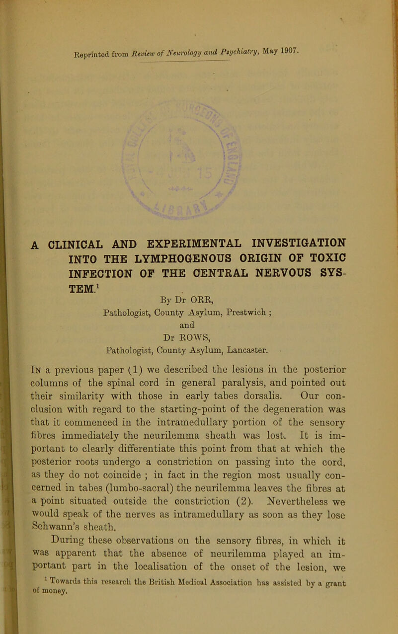 Reprinted from Rtview of Nturology and Piychiatry, May 1907. A CLINICAL AND EXPERIMENTAL INVESTIGATION INTO THE LYMPHOGENOUS ORIGIN OF TOXIC INFECTION OF THE CENTRAL NERVOUS SYS- TEM.^ By Dr ORR, Pathologist, County Asylum, Prestwick ; and Dr ROWS, Pathologist, County Asylum, Lancaster. In a previous paper (1) we described the lesions in the posterior columns of the spinal cord in general paralysis, and pointed out their similarity with those in early tabes dorsalis. Our con- clusion with regard to the starting-point of the degeneration was that it commenced in the intramedullary portion of the sensory fibres immediately the neurilemma sheath was lost. It is im- portant to clearly differentiate this point from that at which the posterior roots undergo a constriction on passing into the cord, as they do not coincide ; in fact in the region most usually con- cerned in tabes (lumbo-sacral) the neurilemma leaves the fibres at a point situated outside the constriction (2). Nevertheless we would speak of the nerves as intramedullary as soon as they lose Schwann’s sheath. During these observations on the sensory fibres, in which it was apparent that the absence of neurilemma played an im- portant part in the localisation of the onset of the lesion, we * Towards this research the British Medical Association has assisted by a grant of money.