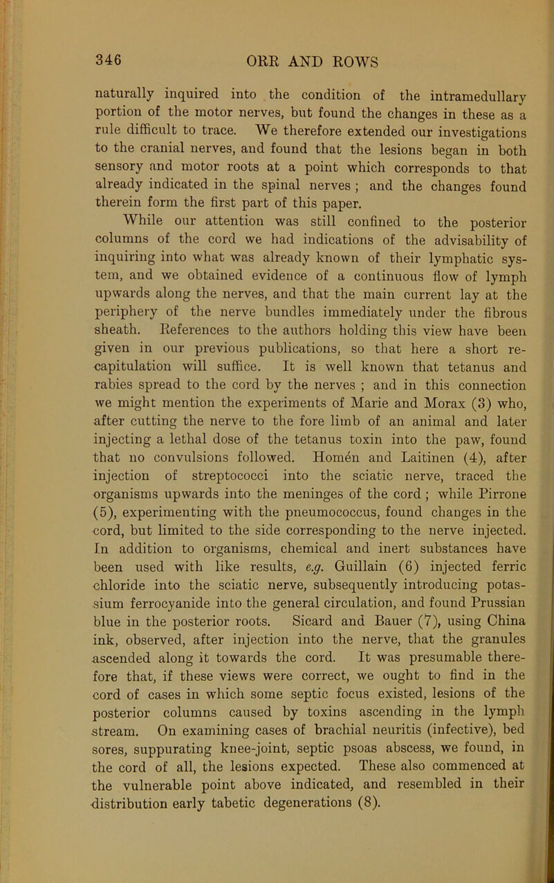 naturally inquired into the condition of the intramedullary portion of the motor nerves, but found the changes in these as a rule difficult to trace. We therefore extended our investigations to the cranial nerves, and found that the lesions began in both sensory and motor roots at a point which corresponds to that already indicated in the spinal nerves ; and the changes found therein form the first part of this paper. While our attention was still confined to the posterior columns of the cord we had indications of the advisability of inquiring into what was already known of their lymphatic sys- tem, and we obtained evidence of a continuous flow of lymph upwards along the nerves, and that the main current lay at the periphery of the nerve bundles immediately under the fibrous sheath. References to the authors holding this view have been given in our previous publications, so that here a short re- capitulation will suffice. It is well known that tetanus and rabies spread to the cord by the nerves ; and in this connection we might mention the experiments of Marie and Morax (3) who, after cutting the nerve to the fore limb of an animal and later injecting a lethal dose of the tetanus toxin into the paw, found that no convulsions followed. Homen and Laitinen (4), after injection of streptococci into the sciatic nerve, traced the organisms upwards into the meninges of the cord ; while Pirrone (5), experimenting with the pneumococcus, found changes in the cord, but limited to the side corresponding to the nerve injected. In addition to organisms, chemical and inert substances have been used with like results, e.g. Guillain (6) injected ferric ohloride into the sciatic nerve, subsequently introducing potas- sium ferrocyanide into the general circulation, and found Prussian blue in the posterior roots. Sicard and Bauer (7), using China ink, observed, after injection into the nerve, that the granules ascended along it towards the cord. It was presumable there- fore that, if these views were correct, we ought to find in the cord of cases in which some septic focus existed, lesions of the posterior columns caused by toxins ascending in the lymph stream. On examining cases of brachial neuritis (infective), bed sores, suppurating knee-joint, septic psoas abscess, we found, in the cord of all, the lesions expected. These also commenced at the vulnerable point above indicated, and resembled in their distribution early tabetic degenerations (8).