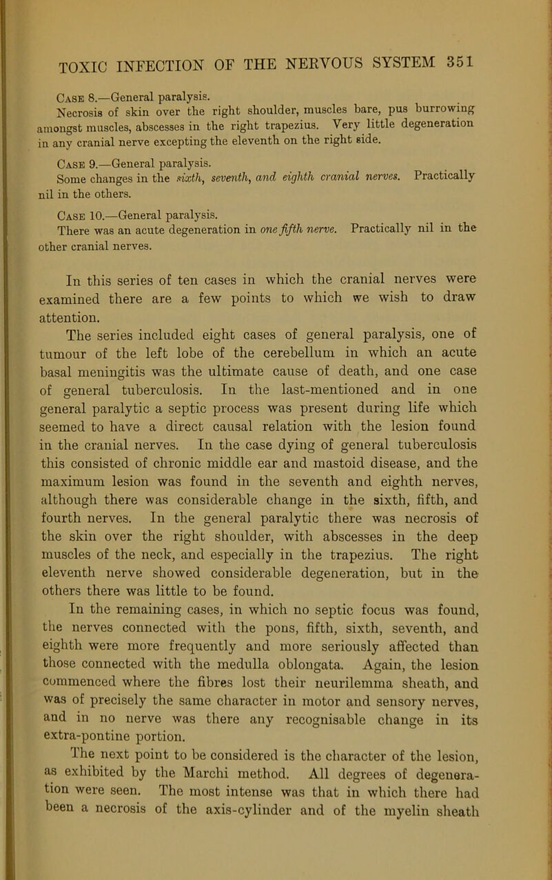 Case 8.—General paralysis. Necrosis of skin over the right shoulder, muscles bare, pus burrowing amongst muscles, abscesses in the right trapezius. Very little degeneration in any cranial nerve excepting the eleventh on the right side. Case 9.—General paralysis. Some changes in the dxth, seventh, and eighth cranial nerves. Practically nil in the others. Case 10.—General paralysis. There was an acute degeneration in one fifth nerve. Practically nil in the other cranial nerves. In this series of ten cases in which the cranial nerves were examined there are a few points to which we wish to draw attention. The series included eight cases of general paralysis, one of tumour of the left lobe of the cerebellum in which an acute basal meningitis was the ultimate cause of death, and one case of general tuberculosis. In the last-mentioned and in one general paralytic a septic process was present during life which seemed to have a direct causal relation with the lesion found in the cranial nerves. In the case dying of general tuberculosis this consisted of chronic middle ear and mastoid disease, and the maximum lesion was found in the seventh and eighth nerves, although there was considerable change in the sixth, fifth, and fourth nerves. In the general paralytic there was necrosis of the skin over the right shoulder, with abscesses in the deep muscles of the neck, and especially in the trapezius. The right eleventh nerve showed considerable degeneration, but in the others there was little to be found. In the remaining cases, in which no septic focus was found, the nerves connected with the pons, fifth, sixth, seventh, and eighth were more frequently and more seriously affected than those connected with the medulla oblongata. Again, the lesion commenced where the fibres lost their neurilemma sheath, and was of precisely the same character in motor and sensory nerves, and in no nerve was there any recognisable change in its extra-pontine portion. The next point to be considered is the character of the lesion, as exhibited by the Marchi method. All degrees of degenera- tion were seen. The most intense was that in which there had been a necrosis of the axis-cylinder and of the myelin sheath