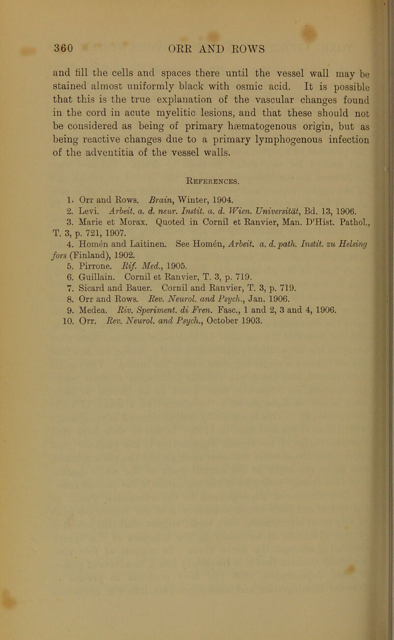 and fill the cells and spaces there until the vessel wall may be stained almost uniformly black with osmic acid. It is possible that this is the true explanation of the vascular changes found in the cord in acute myelitic lesions, and that these should not be considered as being of primary hsematogenous origin, but as being reactive changes due to a primary lymphogenous infection of the adventitia of the vessel walls. References. 1. Orr and Rows. Aram, Winter, 1904. 2. Levi. Arbeit, a. d. neur. Imtit. a. d. Wien. Universitat, Bd. 13, 1906. 3. Marie et Morax. Quoted in Cornil et Ranvier, Man. D’Hist. Pathol., T. 3, p. 721, 1907. 4. Honien and Laitinen. See Hom4n, Arbeit, a. d.path. Instit. zu Helsimj fors (Finland), 1902. 5. Pirrone. Eif. Med., 1905. 6. Guillain. Cornil et Ranvier, T. 3, p. 719. 7. Sicard and Bauer. Cornil and Ranvier, T. 3, p. 719. 8. Orr and Rows. Eev. Neurol, and Psych., Jan. 1906. 9. Medea. Riv. Speriment. di Fren. Fasc., 1 and 2, 3 and 4, 1906. 10. Orr. Bev. Neurol, and Psych., October 1903.