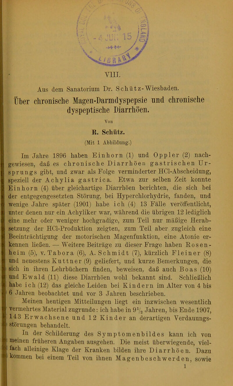 Aus clem Sanatorium Dr. Schiitz-Wiesbaden. liber chronisclie Magen-Darmdyspepsie nnd chronisclie dyspeptische Diarrhoen. Yon R. Schiitz. (Mit 1 Abbilclung.) Im Jahre 1896 liaben E in horn (1) und Op pier (2) nacli- gewiesen, dafi es chronisclie Diarrhoen gastrischen Ur- sprungs gibt, und zwar als Folge verminderter HCl-Abscheidung, speziell der Achylia gas trie a. Etwa zur selben Zeit konnte Einhorn (4) iiber gleichartige Diarrhoen berichten, die sich bei der entgegengesetzten Stoning, bei Hyperchlorhydrie, fanden, und wenige Jahre spater (1901) habe ich (4) 13 Falle veroffentlickt, unter denen nur ein Achyliker war, wakrend die iibrigen 12 lediglich eine mehr oder weniger hochgradige, zum Teil nnr maBige Herab- setzung der HCl-Produktion zeigten, zum Teil aber zugleich eine Beeintrachtigung der motorischen Magenfunktion, eine Atonie er- kennen liefien.— Weitere Beitrage zu dieser Frage haben Rosen- heim (5), v. T a b o r a (6), A. Schmidt (7), kiirzlich F1 e i n e r (8) und neuestens K u 11 n e r (9) geliefert, und kurze Bemerkungen, die sich in ihren Lehrblichern finden, beweisen, daB aucli Boas (10) und Ewald (11) diese Diarrhoen wohl bekannt sind. SchlieBlick habe ich (12) das gleiche Leiden bei Kin der n im Alter von 4 bis 6 Jahren beobachtet und vor 3 Jahren beschriebeu. Meinen lieutigen Mitteilungen liegt ein inzwischen wesentlich vermehrtes Material zugrunde: ich habe in 9x/2 Jahren, bis Ende 1907, 143 Erwachsene und 12 Kinder an derartigen Verdauungs- stbrungen behandelt. In der Scliilderung des Symptomenbildes kann ich von meinen friiheren Angaben ausgehen. Die meist uberwiegende, viel- facli alleinige Klage der Kranken bilden ihre Diarrhoen. Dazu kommen bei einem Teil von ihnen Magenbeschwerden, sowie l