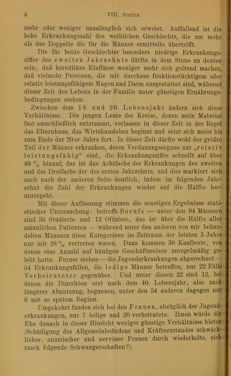 raehr oder weniger unzulanglick sich erweist. Auffallend ist die hoke Erkrankungszahl des weiblichen Geschlechts, die um mehr als das Doppelte die fur die Manner ermittelte iibertrifft. Die fiir beide Gesclilechter besonders niedrige Erkrankungs- ziffer des zweiten Jalirzelmts diirfte in dem Sinne zu deuten sein, daB kereditare Einfliisse weniger mehr sich geltend machen, dab vielmehr Personen, die mit durchaus funktionstiichtigem oder relativ leistungsfahigem Magen und Darm ausgestattet sind, wakrend dieser Zeit des Lebens in der Familie unter giinstigen Ernahrungs- bedingungen stehen. Zwischen dem 18. und 20. Lebensjalir andern sich diese Verhaltnisse. Die jungen Leute der Kreise, denen mein Material fast ausscklieBlich entstammt, verlassen in dieser Zeit in der Regel das Elternhaus, das Wirtshausleben beginnt und setzt sich meist bis zum Ende der 20 er Jalire fort. In dieser Zeit diirfte wohl der groBte Teil der Manner erkranken, deren Verdauungsorgane nur „relativ leistungsfahig“ sind. die Erkrankungsziffer schnellt auf iiber 40 °/0 hinauf, das ist das Achtfache der Erkrankungen des zweiten und das Dreifache der des ersten Jahrzehnts, und dies markiert sich auch nach der anderen Seite deutlich, indem im folgenden Jahr- zehnt die Zahl der Erkrankungen wieder auf die Halfte her- untergeht. Mit dieser Auffassung stimmen die sonstigen Ergebnisse stati- stischer Untersuchung: betreffs Berufs — unter den 94 Mannern sind 36 Studierte und 12 Offiziere, das ist iiber die Halfte aller mannlichen Patienten — wahrend unter den anderen von mir behan- delten Mannern diese Kategorieen im Zeitraum der letzten 5 Jalire nur mit 28°/o vertreten waren. Dazu kommen 30 Kaufleute, von denen eine Anzalil auf haufigen Geschaftsreisen unregelmaBig ge- lebt hatte. Ferner stehen — die Jugenderkrankungen abgerechnet — 54 Erkrankungsfallen, die ledige Manner betreffen, nur 22 Falle Ver heir ate ter gegeniiber. Und unter diesen 22 sind 12, bei denen die Diarrhoen erst nach dem 40. Lebensjalir, also nach langerer Abnutzung, begannen, unter den 54 anderen dagegen nur 6 mit so spatem Beginn. Umgekehrt fanden sich bei den Frauen, abziiglich der Jugend- erkrankungen, nur 7 ledige und 20 verheiratete. Ihnen wiirde die Ehe danach in dieser Hinsicht weniger giinstige Verhaltnisse bieten (Schadigung des Allgemeinbefindens und Kraftezustandes schwach- licher, anamischer und nervoser Frauen durcli wiederholte, sich rasch folgende Schwangerschaften ?).