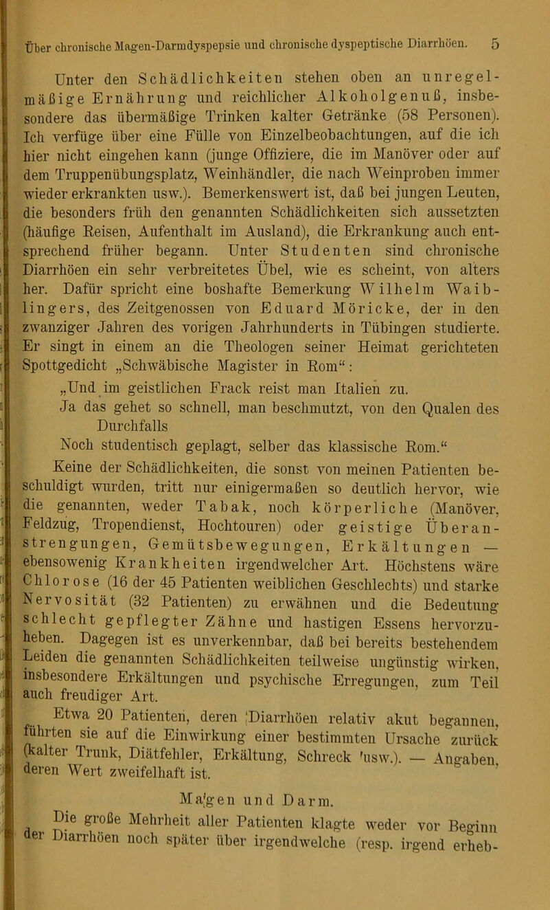 Unter den Schadlichkeiten stehen oben an unregel- maBige Email rung und reichlicher AlkoholgenuB, insbe- sondere das ubermaJJige Trinken kalter Getranke (58 Personen). Ich verfiige liber eine Fiille von Einzelbeobachtungen, auf die ich hier nicbt eingehen kann (junge Offiziere, die im Manover oder auf dem Truppenlibungsplatz, Weinhandler, die nacb Weinproben immer wieder erkrankten usw.). Bemerkenswert ist, daB bei jungen Leuten, die besonders friili den genannten Schadlichkeiten sich aussetzten (haufige Reisen, Aufenthalt im Ausland), die Erkrankung auch ent- sprechend friiher begann. Unter Studenten sind chronische Diarrhoen ein sehr verbreitetes Ubel, wie es scheint, von alters her. Dafiir spricht eine boshafte Bemerkung Wilhelm Waib- lingers, des Zeitgenossen von Eduard Moricke, der in den zwanziger Jahren des vorigen Jahrhunderts in Tubingen studierte. Er singt in einem an die Theologen seiner Heimat gerichteten Spottgedicht „Schwabische Magister in Rom“ : „Und im geistlichen Frack reist man Italien zu. Ja das gehet so schnell, man beschmutzt, von den Qualen des Durchfalls Noch studentisch geplagt, selber das klassische Rom.“ Keine der Schadlichkeiten, die sonst von meinen Patienten be- schuldigt warden, tritt nur einigermalien so deutlich hervor, wie die genannten, weder Tabak, noch korperliche (Manover, Feldzug, Tropendienst, Hochtouren) oder geistige Uber an- strengungen, Gemiitsbewegungen, Erkaltungen — ebensowenig Krankheiten irgendwelcher Art. Hochstens ware Chlorose (16 der 45 Patienten weiblichen Geschlechts) und starke Neivositat (32 Patienten) zu erwahnen und die Bedeutung schlecht gepflegter Zahne und hastigen Essens hervorzu- heben. Dagegen ist es unverkennbar, dafl bei bereits bestehendem Leiden die genannten Schadlichkeiten teilweise ungimstig wirken, insbesondere Erkaltungen und psychische Erregungen, zum Teil auch freudiger Art. Etwa 20 Patienten, deren [Diarrhoen relativ akut begannen, fuhrten sie auf die Einwirkung einer bestimmten Ursache zuruck (kalter Trunk, Diatfehler, Erkaltung, Schreck 'usw.). — Angaben deren Wert zweifelhaft ist. Majgen und Darm. Die groBe Mehrheit aller Patienten klagte weder vor Beginn er Diarrhoen noch spater iiber irgendwelche (resp. irgend erheb-