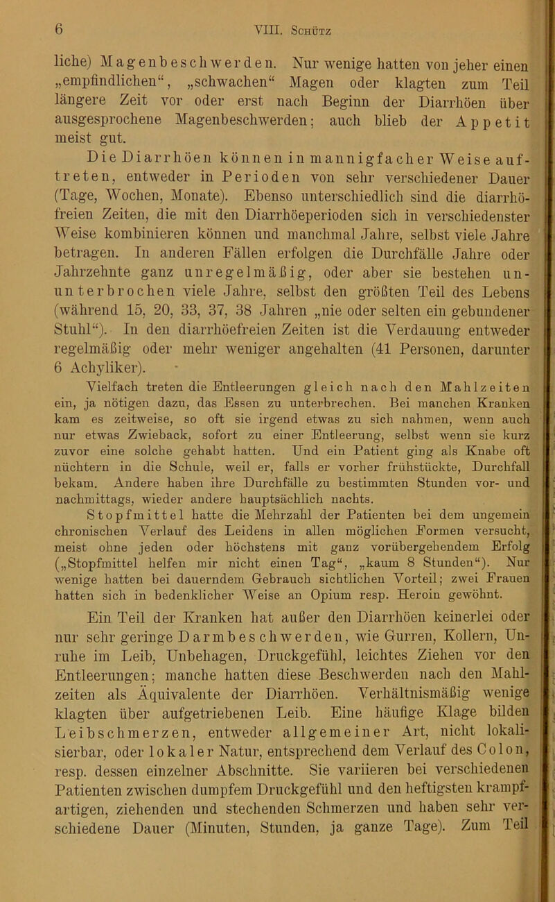 liche) Magenbescliwerden. Nur wenige hatten von jeher einen „empfindlichen“, „schwachen“ Magen oder klagten zum Teil langere Zeit vor Oder erst nach Beginn der Diarrhoen iiber ausgesprochene Magenbescliwerden; auch blieb der Ap petit meist gut. DieDiarrhoenkonneninmannigfacherWeiseauf- treten, entweder in Perioden von selir verscbiedener Dauer (Tage, Woclien, Monate). Ebenso unterschiedlich sind die diarrho- freien Zeiten, die mit den Diarrhoeperioden sicli in versckiedenster Weise kombinieren konnen und mancbmal Jalire, selbst viele Jahre betragen. In anderen Fallen erfolgen die Durchfalle Jalire oder Jabrzehnte ganz unregelmaBig, oder aber sie bestehen un- 1111 terbroclien viele Jalire, selbst den groBten Teil des Lebens (wahrend 15, 20, 33, 37, 38 Jaliren „nie oder selten ein gebundener Stuhl“). In den diarrhoefreien Zeiten ist die Verdauung entweder regelmaBig oder mebr weniger angehalten (41 Personen, darunter 6 Achyliker). Vielfach treten die Entleerungen gleich nacli den Mahlzeiten ein, ja notigen dazu, das Essen zu unterbrecken. Bei manchen Kranken kam es zeitweise, so oft sie irgend etwas zu sicli nahmen, wenn auch nur etwas Zwieback, sofort zu einer Entleerung, selbst wenn sie kurz zuvor eine solcbe gehabt hatten. End ein Patient ging als Knabe oft niichtern in die Schule, weil er, falls er vorher fruhstiickte, Durchfall bekam. Andere haben ihre Durchfalle zu bestimxnten Stunden vor- und nachmittags, wieder andere hauptsachlicli nachts. Stopfmittel hatte die Mehrzahl der Patienten bei dem ungemein chronischen Yerlauf des Leidens in alien moglichen Eormen versucht, meist ohne jeden oder hochstens mit ganz vorubergehendem Erfolg („Stopfmittel helfen mir nicht einen Tag“, „kaum 8 Stunden11). Nur wenige hatten bei dauerndem Gebrauch sichtlichen Vorteil; zwei Frauen hatten sich in bedenklicher Weise an Opium resp. Heroin gewoknt. Ein Teil der Kranken bat auJBer den Diarrhoen keinerlei oder nur selir geriuge Dar mb es cliwer den, wie Gurren, Kollern, Un- ruhe im Leib, Unbehagen, Druckgefiihl, leiclites Ziehen vor den Entleerungen; manclie hatten diese Beschwerden nach den Mahl- zeiten als Aquivalente der Diarrhoen. YerhaltnismaBig wenige klagten liber aufgetriebenen Leib. Eine haufige Klage bilden Leibschmerzen, entweder allgemeiner Art, nicht lokali- sierbar, oder lokaler Natur, entsprecliend dem Yerlauf des Colon, resp. dessen einzelner Abschnitte. Sie variieren bei verschiedenen Patienten zwischen dumpfem Druckgefiihl und den heftigsten krampf- artigen, ziehenden und stechenden Schmerzen und haben selir ver- schiedene Dauer (Minuten, Stunden, ja gauze Tage). Zum Teil