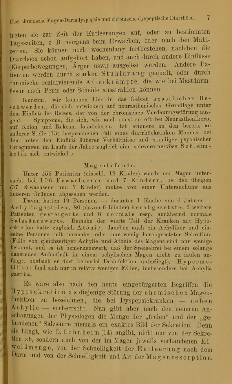 t.reten sie zur Zeit der Entleerungen auf, Oder zu bestimmten Tageszeiten, z. B. morgens beim Erwachen, Oder nach den Mahl- zeiten. Sie konnen nocb wochenlang fortbestehen, nachdem die Diarrboen sclion aufgehort haben, und auch durch andeie Einfliisse (Korperbewegungen, Arger usw.) ausgeldst werden. Andere Pa- tienten werden durch starken Stuhldrang gequalt, oder duicii chronische rezidivierende After krampfe, die wie bei Mastdarm- fissur nach Penis oder Scheide ausstrahlen konnen. Kurzum, wir kommen hier in das Gebiet spastischer Be- schwerden, die sich entwickeln auf neurastbeniscber Grundlage nnter dein EinfluB des Reizes, der von der chronischen Verdauungsstorung aus- gebt -— Symptome, die sich, wie auch sonst so oft bei Neurastkenikern, auf Kolon und Rektum lokalisieren. Ich erinnere an den bereits an anderer Stelle (13) besprochenen Fall eines diai’rhoekranken Mannes, bei dem unter dem EinfluB auBerer Verbaltnisse und standiger psyckiscker Erregungen irn Laufe der Jahre zugleich eine schwere nervose Schleim - kolik sich entwickelte. Magenbefunde. Unter 155 Patienten (einschl. 12 Kinder) wurde der Magen unter- sucht bei 106 Erwacksenen und 7 Kindern, bei den iibrigen (37 Erwachsene und 5 Kinder) muBte von einer Untersuchung aus auBeren Griinden abgesehen werden. Davon hatten 19 Personen — darunter 1 Knabe von 3 Jakren — Achylia gastrica, 80 (davon 6 Kinder) herabgesetzte, 6 weitere Patienten gesteigerte und 8 nor male resp. annahernd normale Salzsaurewerte. Beinake der vierte Teil der Kranken mit Hypo- sekretion katte zugleich Atonie, daneben auch ein Achyliker und ein- zelne Personen mit normaler oder nur wenig kerabgesetzter Sekretion. (Falle von gleichzeitiger Achylie und Atonie des Magens sind nur wenige bekannt, und es ist bemerkenswert, daB der Speisebrei bei einem solange dauernden Aufentkalt in einem ackylischen Magen nickt zu faulen an- fangt, obgleich er dort keinerlei Desinfektion unterliegt). Hypermo- tilitat fand sick nur in relativ wenigen Fallen, insbesondere bei Achylia gastrica. Es ware also nach den lieute eingebiirgerten Begriffen die Hyposekretion als diejenige Storung der chemischen Magen- funktion zu bezeiclmen, die bei Dyspepsiekranken — neben Achylie — vorherrscht. Nun gibt aber nach den neueren An- schauungen der Physiologen die Menge der „freien“ und der „ge- bundenen“ Salzsaure niemals ein exaktes Bild der Sekretion. Denn sie liangt, wie 0. Cohnheim (14) angibt, nicht nur von der Sekre- tion ah, sondern auch von der ini Magen jeweils vorhandenen Ei weiflmenge, von der Schnelligkeit der Entleerung nach dem Barm und von der Schnelligkeit und Art der Magen re sorption.