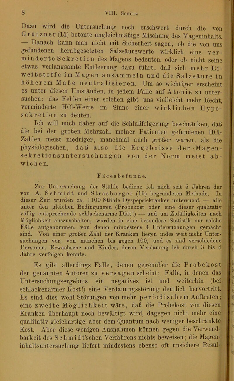 Dazu wird die Untersuchung nocli erschwert durch die von Griitzner (15) betonte ungleickmakige Miscliung des Mageninhalts. — Danack kann man nicht mit Sicherheit sagen, ob die von uns gefundenen kerabgesetzten Salzsaurewerte wirklich eine ver- min derte Sekretion des Magens bedeuten, Oder ob nickt seine etwas verlangsamte Entleerung dazu fiihrt, dak sich mehr Ei- weikstoffe imMagen ansammeln und die Salzsaure in kokerem Make neutralisieren. Um so wicktiger ersckeint es unter diesen Umstanden, in jedem Falle auf Atonie zu unter- sucken: das Feklen einer solcken gibt uns vielleickt mekr Recht, verminderte HCl-Werte im Sinne einer wirklicken Hypo- sekretion zu deuten. Ick will mick daker auf die Scklukfolgerung beschranken, dak die bei der groken Mekrzahl meiner Patienten gefundenen HC1- Zaklen meist niedriger, manchmal auch groker waren. als die physiologiscken, dak also die Ergebnisse der -Magen- sekretionsuntersuckungen von der Norm meist a b - w i c k e n. Facesbefunde. Zur Untersuchung der Stiihle bediene ich mich seit 5 Jahren der von A. Schmidt und Str as burger (16) begriindeten Methode. In dieser Zeit wurden ca. 1100 Stiihle Dyspepsiekranker untersucbt — alle unter den gleicben Bedingungen (Probekost oder eine dieser qualitativ vollig entsprechende scblackenarme Diat!) — und um Zufalligkeiten nach Moglicbkeit auszuscbalten, wurden in eine besondere Statistik nur solcbe Falle aufgenommen, von denen mindestens 4 Untersucbungen gemacbt sind. Von einer groBen Zahl der Kranken liegen indes weit mehr Unter- sucbungen vor, von manchen bis gegen 100, und es sind verschiedene Personen, Erwachsene und Kinder, deren Verdauung icb durch 3 bis 4 Jabre verfolgen konnte. Es gibt allerdings Falle, denen gegenuber die Probekost der genannten Autoren zu versagen scheint: Falle, in denen das Untersuckungsergebnis ein negatives ist und weiterkin (bei scklackenarmer Kost!) eine Verdauungsstorung deutlick hervortritt. Es sind dies wokl Storungen von mehr periodisckem Auftreten; eine zweite Moglichkeit ware, dak die Probekost von diesen Kranken iiberkaupt nock bewiiltigt wird, dagegen nickt mehr eine qualitativ gleichartige, aber dem Quantum nach weniger beschrankte Kost. Aber diese wenigen Ausnahmen konnen gegen die Verwend- barkeit des Schmidt’schen Verfakrens nichts beweisen; die Magen- inkaltsuntersuckung liefert mindestens ebenso oft unsickere Resul-