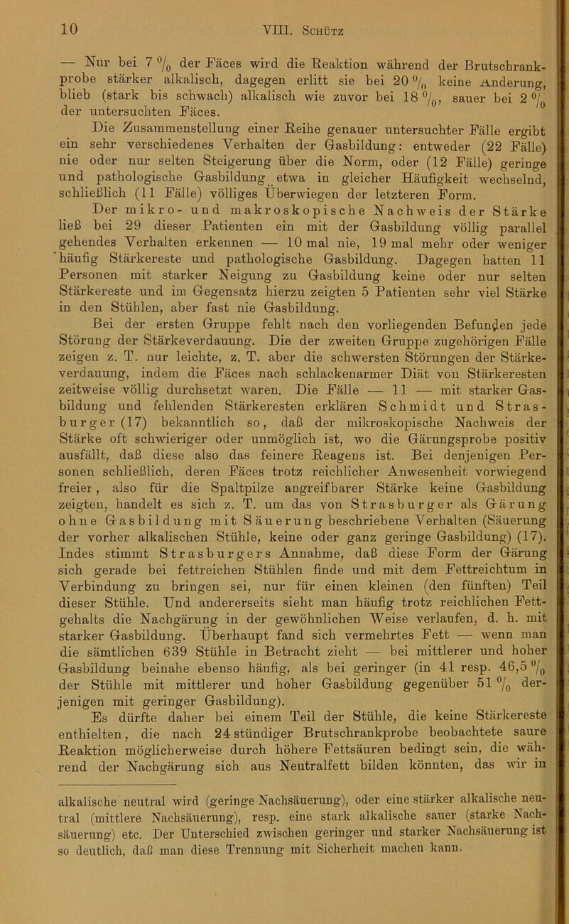— Nur bei 7 °/0 der Faces wild die Reaktion wahrend der Brutsckrank- probe starker alkalisch, dagegen erlitt sie bei 20 °/0 keine Anderung, blieb (stark bis schwach) alkalisch wie zuvor bei 18 °/0, sauer bei 2 °j der untersucbten Faces. Die Zusammenstelluug einer Reihe genauer untersuchter Fiille ergibt ein sehr versckiedenes Yerbalten der Gasbildung: entweder (22 Fade) nie oder nur selten Steigerung iiber die Norm, oder (12 Falle) geringe und patbologiscbe Gasbildung etwa in gleicber Haufigkeit wecbselnd, schlieBlick (11 Falle) volliges Uberwiegen der letzteren Form. Der mikro- und makroskopische Nachweis der Starke lieB bei 29 dieser Patienten ein mit der Gasbildung vollig parallel gebendes Yerbalten erkennen — 10 mal nie, 19 mal mekr oder weniger haufig Starkereste und patkologische Gasbildung. Dagegen hatten 11 Personen mit starker Neigung zu Gasbildung keine oder nur selten Starkereste und im Gegensatz hierzu zeigten 5 Patienten sehr viel Starke in den Stiihlen, aber fast nie Gasbildung. Bei der ersten Gruppe feblt nach den vorliegenden Befun^en jede Storung der Starkeverdauung. Die der zweiten Gruppe zugekorigen Fade zeigen z. T. nur leicbte, z. T. aber die schwersten Storungen der Starke- verdauung, indem die Faces nach schlackenarmer Diat von Starkeresten zeitweise vollig durchsetzt waren. Die Fade — 11 — mit starker Gas- bildung und fehlenden Starkeresten erklaren Schmidt und Stras- burger(17) bekanntlich so, daB der mikroskopiscbe Nachweis der Starke oft schwieriger oder unmoglich ist, wo die Garungsprobe positiv ausfallt, daB diese also das feinere Reagens ist. Bei denjenigen Per- sonen schlieBlich, deren Faces trotz reichlicher Anwesenheit vorwiegend freier, also fiir die Spaltpilze angreifbarer Starke keine Gasbildung zeigten, bandelt es sich z. T. um das von Strasburger als Garung obne Gasbildung mit S auerung beschriebene Yerbalten (Sauerung der vorber alkalischen Stiihle, keine oder ganz geringe Gasbildung) (17). Indes stimmt Strasburgers Annalime, daB diese Form der Garung sich gerade bei fettreichen Stiihlen finde und mit dem Fettreicktum in Yerbindung zu bringen sei, nur fiir einen kleinen (den fiinften) Teil dieser Stiihle. TJnd andererseits sieht man haufig trotz reickiichen Fett- gehalts die Nachgarung in der gewohnlichen Weise verlaufen, d. h. mit starker Gasbildung. IJberkaupt fand sich vermehrtes Fett — wenn man die samtlichen 639 Stiihle in Betracht zieht — bei mittlerer und holier Gasbildung beinahe ebenso haufig, als bei geringer (in 41 resp. 46,5 °/0 der Stiihle mit mittlerer und holier Gasbildung gegeniiber 51 °/0 der- jenigen mit geringer Gasbildung). Es diirfte daher bei einem Teil der Stiihle, die keine Starkereste enthielten, die nach 24 stiindiger Brutsclirankprobe beobachtete saure Reaktion moglicherweise durch liohere Fettsauren bedingt sein, die wah- rend der Nachgarung sich aus Neutralfett bilden konnten, das wir in alkalische neutral wird (geringe Nachsauerung), oder eiue starker alkalisclie neu- tral (mittlere Nachsauerung), resp. eiue stark alkalische sauer (starke Nach- sauerung) etc. Der Unterschied zwisclieu geringer und starker Nachsauerung ist so deutlich, daB man diese Trennung mit Sicherheit machen kann.