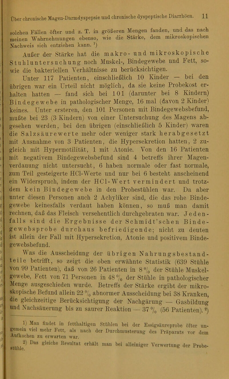 solchen Fallen ofter und z. T. in grSfieren Mengen fanden, und das nach meinen 'VVahrnehmungen ebenso, wie die Starke, deni mikroskopischen Nachweis sich entziehen kann. ') Aufier der Starke liat die makro- und mikroskopische Stuh lunters lie hung nocli Musk el-, Bindegewebe und Fett, so- wie die bakteriellen Yerhaltnisse zu beriicksichtigen. Unter 117 Patienten, einschliefilich 10 Kinder — bei den iibrigen war ein Urteil nicht moglich, da sie keine Probekost er- halten batten — fand sich bei 101 (darunter bei 8 Kindern) Bindegewebe in patbologiscber Menge, 16 mal (dayon 2 Kinder) keines. Unter ersteren, den 101 Personen mit Bindegewebsbefund, muBte bei 23 (3 Kindern) von einer Untersucliung des Magens ab- gesehen werden, bei den iibrigen (einschlieBlich 5 Kinder) waren die Salzsaurewerte mehr oder weniger stark herabgesetzt mit Ausnahme von 3 Patienten, die Hypersekretion batten, 2 zu- gleicli mit Hypermotilitat, 1 mit Atonie. Yon den 16 Patienten mit negativem Bindegewebsbefund sind 4 betreffs ibrer Magen- verdauung nicht untersucbt, 6 haben normale Oder fast normale, zum Teil gesteigerte HCl-Werte und nur bei 6 besteht anscheinend ein Widerspruch, indem der HCl-Wert vermin der t und trotz- dem kein Bindegewebe in den Probestublen war. Da aber unter diesen Personen auch 2 Acliyliker sind, die das robe Binde- gewebe keinesfalls verdaut baben konnen, so muB man damit rechnen, dab das Fleisch versebentlich durcbgebraten war. Jeden- falls sind die Ergebnisse der Schmidt’scben Binde- gewebsprobe durcbaus befriedigende; nicht zu deuten ist allein der Fall mit Hypersekretion, Atonie und positivem Binde- gewebsbefund. Was die Ausscbeidung der iibrigen Nahrungsbestand- teile betrifft, so zeigt die oben erwahnte Statistik (639 Stiible von 99 Patienten), daB von 26 Patienten in 8 °/0 der Stiible Muskel- gewebe, Fett von 71 Personen in 48 °/0 der Stiible in patbologiscber Menge ausgeschieden wurde. Betreffs der Starke ergibt der mikro- skopische Befund allein 22 °/0 abnormer Ausscbeidung bei 38 Kranken, die gleichzeitige Beriicksichtigung der Nachgarung — Gasbildung und Nachsauerung bis zu saurer Reaktion — 37 % (56 Patienten).1 2) 1) Man findet in fetthaltigen Stliklen bei der Essigsaureprobe dfter un- gemem vie] mebr Fett, als nach der Durchmusterung des Praparats vor dem Aurkocheu zu erwarten war. 2) Das gleiche Resultat erlia.lt man bei alleiniger Yerwertung der Probe-
