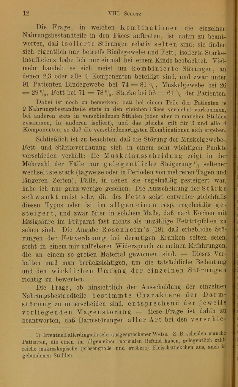 Die Frage, in welchen Kombinationen die einzelnen Nahrungsbestandteile in den Faces auftreten, ist dahin zu beant- worten, daB isolierte Storungen relativ s el ten sind; sie linden sich eigentlich nur betreffs Bindegewebe und Fett; isolierte Starke- insufficienz habe icli nur einmal bei einem Kinde beobachtet. Viel- mebr handelt es sich meist um kombinierte Storungen, an denen 2,3 oder alle 4 Komponenten beteiligt sind, und zwar unter 91 Patienten Bindegewebe bei 74 = 81 °/0, Muskelgewebe bei 26 = 29 °/0, Fett bei 71 = 78 °/0, Starke bei 56 = 61 °/0 der Patienten. Dabei ist noch zu bemerken, daB bei einem Teile der Patienten je 2 Nahrungsbestandteile stets in den gleichen Paces vermekrt vorkommen, bei anderen stets in versckiedenen Stiihlen (oder aber in manchen Stiihlen zusammen, in anderen isoliert), und das gleicbe gilt fur 3 und alle 4 Komponenten, so daB die verschiedenartigsten Kombinationen sich ergeben. SchlieBlich ist zu beachten, daB die Storung der Muskelgewebe-, Fett- und Starkeverdauung sich in einem sehr wichtigen Punkte verscliieden verhalt: die Muskelausscheidung zeigt in der Mehrzahl der Falle nur gelegentliche Steigerung1), seltener wechselt sie stark (tagweise oder in Perioden yon mehreren Tagen und langeren Zeiten); Falle, in denen sie regelmaBig gesteigert war, habe ich nur ganz wenige gesehen. Die Ausscheidung der Starke schwankt meist sehr, die des Fetts zeigt enttveder gleichfalls diesen Typus oder ist im allgemeinen resp. regelmaBig ge- steigert, und zwar ofter in solchem MaBe, daB nach Kochen mit Essigsaure im Praparat fast nichts als unzahlige Fetttropfchen zu sehen sind. Die Angabe Rosenheim’s (18), daB erhebliche Sto- rungen der Fettverdauung bei derartigen Kranken selten seien, steht in einem mir unlosbaren Widerspruch zu meinen Erfalirungen, die an einem so grofien Material gewonnen sind. — Dieses Ver- halten muB man beriicksichtigen, um die tatsachliche Bedeutung und den wirklichen Umfang der einzelnen Storungen richtig zu bewerten. Die Frage, ob hinsichtlich der Ausscheidung der einzelnen Nahrungsbestandteile bestimmte Charaktere der Darm- storung zu unterscheiden sind, entsprechend der jeweils vorliegenden Magenstorung — diese Frage ist dahin zu beantworten, daB Darmstorungen aller Art bei den versehie- 1) Eventuell allerdings in sehr ausgesprochener Weise. Z. B. scheiden manche Patienten, die einen im allgemeinen normalen Befund haben, gelegentlicb zabl- reiche makroskopische (erbsengroBe und groBere) Fleischstuckchen aus, auch in. gebundenen Stiihlen.