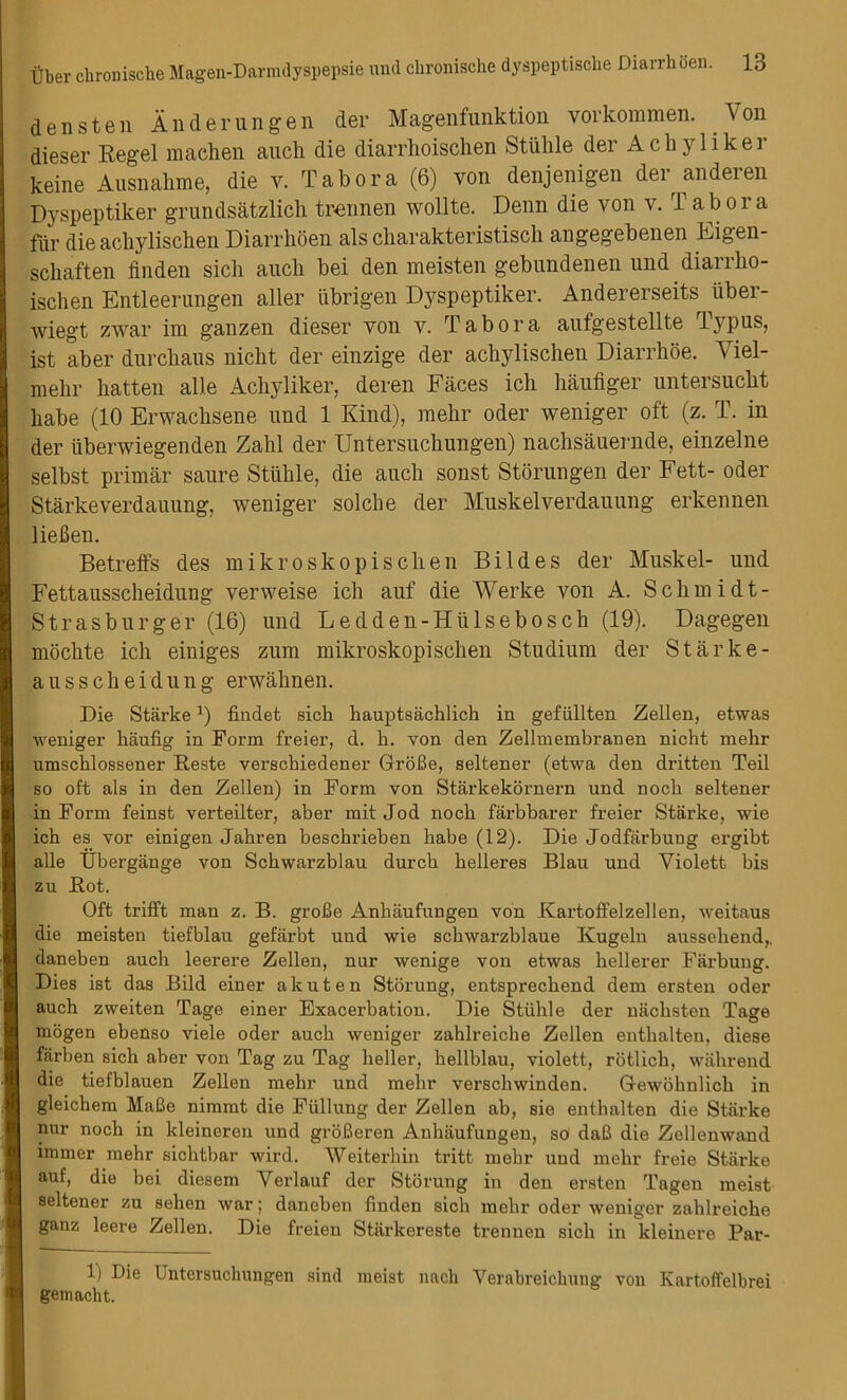 dens ten An der ungen der Magenfunktion vorkommen. Von dieser Regel machen auch die diarrhoischen Stiihle der Achyliker keine Ausnalime, die v. Tab or a (6) von denjenigen der anderen Dyspeptiker grundsatzlicb trennen wollte. Denn die von v. Tab ora fur die acliylischen Diarrhoen als cliarakteristisch angegebenen Eigen- schaften finden sich aucli bei den meisten gebundenen und diarrbo- ischen Entleerungen aller iibrigen Dyspeptiker. Andererseits iiber- wiegt zwar im ganzen dieser von v. T a b o r a aufgestellte Typus, ist aber durcbaus nicht der einzige der acliylischen Diarrhoe. Viel- mehr batten alle Achyliker, deren Faces icli haufiger untersucbt babe (10 Erwachsene und 1 Kind), raebr oder weniger oft (z. T. in der uberwiegenden Zabl der Untersucbungen) nachsauernde, einzelne selbst primar saure Stiible, die aucli sonst Storungen der Fett- oder Starkeverdauung, weniger solche der Muskelverdauung erkennen lieBen. Betreffs des mikroskopischen Bildes der Musk el- und Fettaussckeidung verweise ich auf die Werke von A. Scbmidt- Strasburger (16) und Ledden-Hiilseboscb (19). Dagegen mochte icli einiges zum mikroskopiscben Studium der Starke- ausscbeidung erwabnen. Die Starke ]) findet sich liauptsachlich in gefiillten Zellen, etwas weniger haufig in Form freier, d. h. yon den Zellmembranen nicht mehr umschlossener Reste verschiedener GroBe, seltener (etwa den dritten Teil so oft als in den Zellen) in Form von Stiirkekornern und noch seltener in Form feinst verteilter, aber mit Jod noch farbbarer freier Starke, wie ich es vor einigen Jahren beschrieben habe (12). Die Jodfarbuug ergibt alle tlbergange von Scbwarzblau durcb helleres Blau und Violett bis zu Rot. Oft trifft man z. B. groBe Anhaufungen von Kartoffelzellen. weitaus die meisten tiefblau gefarbt und wie schwarzblaue Kugeln aussebend,, daneben aucli leerere Zellen, nur wenige von etwas hellerer Farbung. Dies ist das Bild einer akuten Storung, entsprecbend dem ersten oder auch zweiten Tage einer Exacerbation. Die Stiihle der nacbsten Tage mogen ebenso viele oder auch weniger zahlreiche Zellen entlialten, diese flirben sich aber von Tag zu Tag heller, hellblau, violett, rotlich, wall rend die tiefblauen Zellen mehr und mehr verschwinden. Gewohnlich in gleichem MaBe nimmt die Fiillung der Zellen ab, sie enthalten die Starke nur noch in kleinereu und groBeren Anhaufungen, so daB die Zellenwand immer mehr sichtbar wird. Weiterhin tritt mehr und mehr freie Starke auf, die bei diesem Verlauf der Storung in den ersten Tagen meist seltener zu seben war; daneben finden sich mehr oder weniger zahlreiche ganz leere Zellen. Die freien Stiirkereste trennen sich in kleinere Par- 11 Die Untersuchungen sind meist nach Verabreichung von Kartoffelbrei gemacbt.