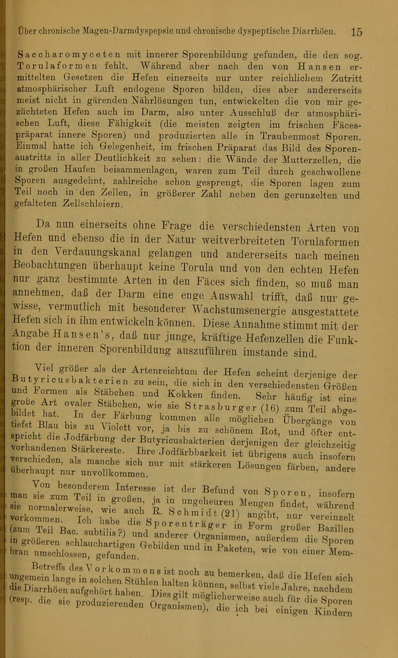 Saccharomyceten mit innerer Sporenbildung gefunden, die den sog. Torulaformen fehlt. Wahrend aber nach den von Hansen er- mittelten Gesetzen die Hefen einerseits nur unter reichlichem Zutritt atmospharischer Luft endogene Sporen bilden, dies aber andererseits meist nicht in giirenden Nahrlosungen tun, entwickelten die von mir ge- ziichteten Hefen auch im Darm, also unter AusschluB der atmosphari- schen Luft, diese Fahigkeit (die meisten zeigten im frischen Faees- praparat innere Sporen) und produzierten alle in Traubenmost Sporen. Einmal batte ich Gelegenheit, im friscben Praparat das JBild des Sporen- austiitts in alter Deutlichkeit zu seben: die Yfande der Hutterzellen, die in groBen Haufen beisammenlagen, waren zum Teil durch geschwollene Sporen ausgedebnt, zahlreicbe scbon gesprengt, die Sporen lagen zum Teil nocb in den Zellen, in groBerer Zahl neben den gerunzelten und gefalteten Zellschleiern. Da nun einerseits ohne Frage die verschiedensten Arten von Hefen und ebenso die in der Natur weitverbreiteten Torulaformen in den Verdauungskanal gelangen und andererseits nach meinen Beobachtungen iiberhaupt keine Torula und von den ecliten Hefen nur ganz bestimmte Arten in den Faces sich finden, so mub man annehmen, dab der Darm eine enge Auswahl trifft, dab nur ge- wisse, vermutlich mit besonderer Wachstumsenergie ausgestattete Hefen sicli in ihm entwickeln konnen. Diese Annahme stimmt mit der Angabe Hansen’s, dab nur junge, kraftige Hefenzellen die Funk- ti°n der mneren Sporenbildung auszufuhren imstande sind. Yiel groBer als der Artenreichtum der Hefen scheint derjenige der und Fnr°USb lkQ!'rein ZUSeJm’ diS Sidlin den verscbiedensten GroBen i ™6'1 a 8 S^?,ch,en und Kokken finden- Sebr baufig ist eine bildet hat 0VTneid P n ’ ™ sie Strasburger (16) zum Teil abge- tiefst W1 v- F^UUS kommen alle moglichen Ubergange von 1 u J 5“™ Vl°lett V°r’ > bis zu scbonem Hot, und offer ent- pricht die .Todfarbung der Butyncusbakterien derjenigen der tdeichzeitia v sr»tterer- ■ D8 jod,arbb“keit mit 8,irkeren L6ra“g8“ faA“’ ^ JnsrriSTk tder fe,nnd r sp°''en- sie norm»,erweUeVlif auch £ SoZfdUsh*** vorkommen. Ich babe die f ( V anSlbt’ llur veremzelt (zum Teil Bac. subtilis?i „nd * l ”, !.a^6 f ^orm groBer Bazillen in groBeren schlaucbartigen Ge^den^T^P^T’ auBerdem die SPoren bran umschlossen, gefunden. 1 Paketen’ Wle von eiuer Mem- -gem^ die Hefen sich die Diarrhoen aufgehort haben Dies wilt 86 >St vie^e Jahre, nachdem