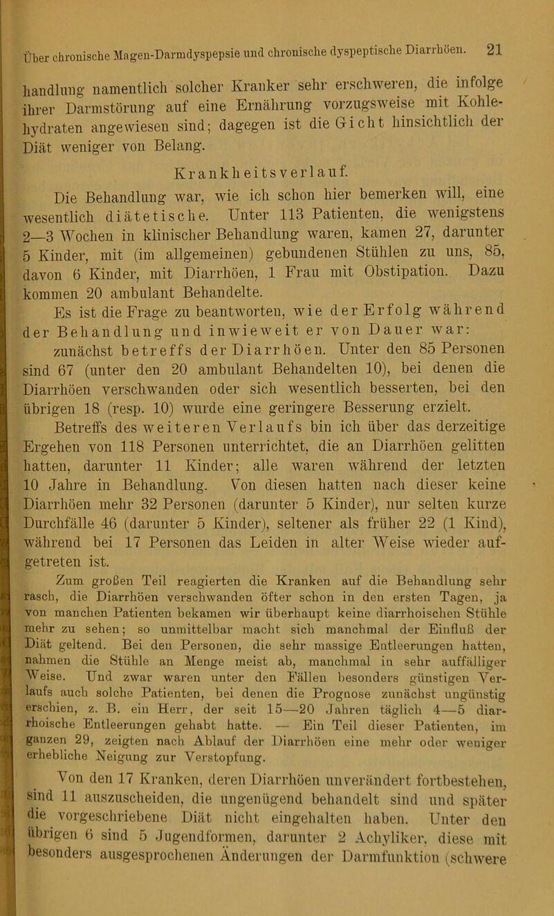 liandlung' namentlich solcher Kranker sehr erschweren, die infolge ilirer Darmstorung auf eine Ernahrung vorzugsweise mit Kohle- hydraten angewiesen sind; dagegen ist dieGicht hinsichtlidi der Diat weniger von Belang. Kranklieitsverlanf. Die Behandlung war, wie ich schon liier bemerken will, eine wesentlich diatetische. Unter 113 Patienten, die wenigstens 2—3 Wocben in klinischer Behandlung waren, kamen 27, darunter 5 Kinder, mit (im allgemeinen) gebundenen Stiihlen zu uns, 85, davon 6 Kinder, mit Diarrhoen, 1 Frau mit Obstipation. Dazu komrnen 20 ambulant Behandelte. Es ist die Frage zu beantworten, wie der Erfolg walirend der Behandlung und inwieweit er von Dauer war: zunachst b e t r e f f s derDiarrhoen. Unter den 85 P ersonen sind 67 (unter den 20 ambulant Behandelten 10), bei denen die Diarrhoen versdiwanden Oder sich wesentlich besserten, bei den iibrigen 18 (resp. 10) wurde eine geringere Besserung erzielt. Betreffs des weiteren Verlaufs bin ich liber das derzeitige Ergehen von 118 Personen unterrichtet, die an Diarrhoen gelitten hatten, darunter 11 Kinder; alle waren wahrend der letzten 10 Jahre in Behandlung. Von diesen hatten nacli dieser keine Diarrhoen melir 32 Personen (darunter 5 Kinder), nur selten kurze Durchfalle 46 (darunter 5 Kinder), seltener als fruher 22 (1 Kind), wahrend bei 17 Personen das Leiden in alter Weise wieder auf- getreten ist. Zum groBen Teil reagierten die Kranken auf die Behandlung sehr rasch, die Diarrhoen verschwanden offer schon in den ersten Tagen, ja von manchen Patienten bekamen wir iiberhaupt keine diarrhoischen Stiihle mehr zu sehen; so unmittelbar macht sich manchmal der EiufluB der Diat geltend. Bei den Personen, die sehr massige Entleerungen hatten, nahmen die Stiihle an Menge meist ab, manchmal in sehr auffalliger Weise. IJnd zwar waren unter den Fallen besonders giinstigen Yer- laufs auch solche Patienten, bei denen die Prognose zunachst uugiinstig erschien, z. B. ein Herr, der seit 15—20 Jahren taglich 4—5 diar- rhoische Entleerungen gehabt hatte. — Ein Teil dieser Patienten, im ganzen 29, zeigten nach Ablaut der Diarrhoen eine mehr oder weniger erhebliche Neigung zur Verstopfung. Von den 17 Kranken, deren Diarrhoen unverandert fortbestehen, sind 11 auszuscheiden, die ungeniigend behandelt sind und spater die vorgeschriebene Diat nicht eingehalten haben. Unter den iibrigen 6 sind 5 Jugendformen, darunter 2 Achyliker, diese mit besonders ausgesprochenen Anderungen der Darmfunktion (schwere