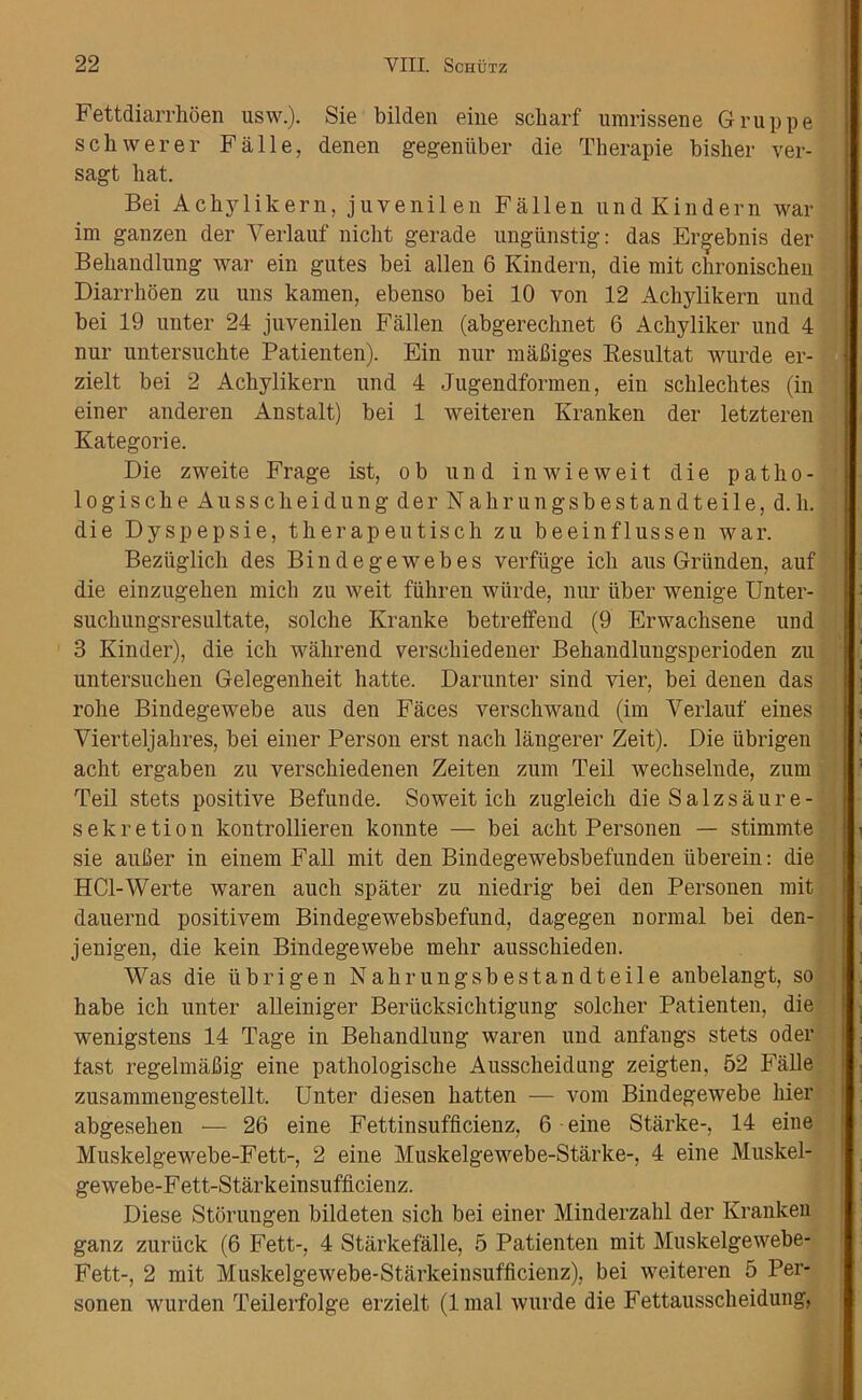 Fettdiarrhoen usw.). Sie bilden eine scharf umrissene Gruppe schwerer Falle, denen gegeniiber die Therapie bisher ver- sagt hat. Bei Achylikern, juvenilen Fallen undKindern war im ganzen der Verlauf niclit gerade ungiinstig: das Er^ebnis der Behandlung war ein gutes bei alien 6 Kindern, die mit chronischen Diarrhoen zn uns kamen, ebenso bei 10 von 12 Achylikern und bei 19 unter 24 juvenilen Fallen (abgerechnet 6 Achyliker und 4 nur untersuchte Patienten). Ein nur mafliges Resultat wurde er- zielt bei 2 Achylikern und 4 Jugendformen, ein schlechtes (in einer anderen Anstalt) bei 1 weiteren Kranken der letzteren Kategorie. Die zweite Frage ist, ob und inwieweit die patho- 1 o gi s ch e Au s s ch ei d u n g de r N a hr u n g sb e s t an d t eil e, d. h. die Dyspepsie, therapeutisch zu beeinflussen war. Beziiglich des Bindegewebes verfuge ich aus Griinden, auf die einzugehen mich zu weit fiihren wiirde, nur iiber wenige Unter- suchungsresultate, solche Kranke betreffend (9 Erwachsene und 3 Kinder), die ich wahrend verscliiedener Behandlungsperioden zu untersuchen Gelegenheit hatte. Darunter sind vier, bei denen das robe Bindegewebe aus den Faces verschwaud (im Verlauf eines Vierteljahres, bei einer Person erst nach langerer Zeit). Die ubrigen acht ergaben zu verschiedenen Zeiten zum Teil wechselnde, zum Teil stets positive Befunde. Soweit ich zugleich die Salzsaure- sekretion kontrollieren konnte — bei acht Personen — stimmte sie aufier in einem Fall mit den Bindegewebsbefunden iiberein: die HCl-Werte waren auch spater zu niedrig bei den Personen mit dauernd positivem Bindegewebsbefund, dagegen normal bei den- jenigen, die kein Bindegewebe mehr ausschieden. Was die tibrigen Nahrungsbestandteile aubelangt, so habe ich unter alleiuiger Beriicksichtigung solcher Patienten, die wenigstens 14 Tage in Behandlung waren und anfangs stets Oder fast regelmafiig eine pathologische Ausscheidung zeigten, 52 Falle zusammengestellt. Unter diesen hatten — vom Bindegewebe hier abgesehen — 26 eine Fettinsufficienz, 6 eine Starke-, 14 eine Muskelgewebe-Fett-, 2 eine Muskelgewebe-Starke-, 4 eine Muskel- gewebe-Fett-Starkeinsufficienz. Diese Storungen bildeten sich bei einer Minderzahl der Kranken ganz zuriick (6 Fett-, 4 Starkefalle, 5 Patienten mit Muskelgewebe- Fett-, 2 mit Muskelgewebe-Starkeinsufficienz), bei weiteren 5 Per- sonen wurden Teilerfolge erzielt (lmal wurde die Fettausscheidung,