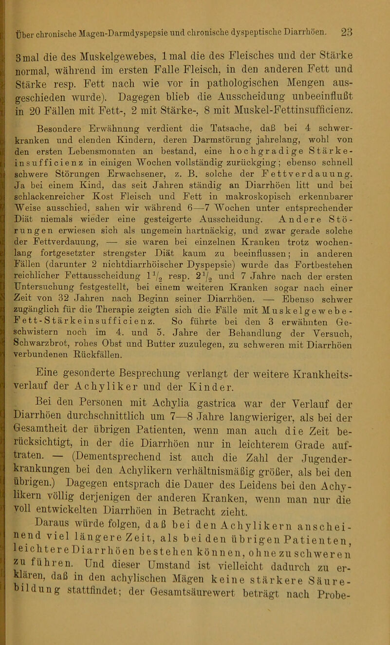 3mal die des Muskelgewebes, lmal die des Fleisches und der Starke normal, wahrend im ersten Falle Fleisch, in den anderen Fett und Starke resp. Fett nach wie vor in pathologischen Mengen aus- geschieden wurde). Dagegen blieb die Ausscheidung unbeeinflufit in 20 Fallen mit Fett-, 2 mit Starke-, 8 mit Muskel-Fettinsufficienz. Besondere Erwahnung verdient die Tatsache, daB bei 4 schwer- kranken und elenden Kindern, deren Darmstorung jahrelang, wohl von den ersten Lebensmonaten an bestand, eine bocbgradige Starke- insufficienz in einigen Wochen vollstandig zuriickging; ebenso scbnell sckwere Storungen Erwachsener, z. B. solcbe der Eettverdauung. Ja bei einem Kind, das seit Jabren standig an Diarrhoen litt und bei schlackenreicber Kost Fleisch und Fett in makroskopisch erkennbarer Weise ausschied, saben wir wahrend 6—7 Wochen unter entsprecbender Diat niemals wieder eine gesteigerte Ausscheidung. Andere Sto- rungen erwiesen sich als ungemein hartnackig, und zwar gerade solche der Fettverdauung, — sie waren bei einzelnen Kranken trotz wochen- lang fortgesetzter strengster Diat kaum zu beeinflussen; in anderen Fallen (darunter 2 nichtdiarrhoischer Dyspepsie) wurde das Fortbesteben reicblicher Fettausscheidung 11/2 resp. 2J/2 und 7 Jabre nach der ersten TJntersuchung festgestellt, bei einem weiteren Kranken sogar nach einer Zeit von 32 Jabren nach Beginn seiner Diarrhoen. — Ebenso schwer zuganglich fur die Therapie zeigten sich die Falle mitMuskelgewebe- Fett-Starkeinsufficienz. So fiibrte bei den 3 erwahnten Ge- schwistern noch im 4. und 5. Jabre der Behandlung der Versuch, Scbwarzbrot, robes Obst und Butter zuzulegen, zu schweren mit Diarrhoen verbundenen Riickfallen. Fine gesonderte Besprechung verlangt der weitere Kranklieits- verlauf der Achyliker und der Kinder. Bei den Personen mit Achylia gastrica war der Verlauf der Diarrhoen durchschnittlich um 7—8 Jahre langwieriger, als bei der Gesamtheit der iibrigen Patienten, wenn man aucli die Zeit be- riicksichtigt, in der die Diarrhoen nur in leichterem Grade auf- traten. — (Dementsprechend ist aucli die Zahl der Jugender- krankungen bei den Achylikern verhaltnismaUig groBer, als bei den iibrigen.) Dagegen entsprach die Dauer des Leidens bei den Achy- likern vollig derjenigen der anderen Kranken, wenn man nur die voll entwickelten Diarrhoen in Betracht zielit. Daraus wiirde folgen, daB bei den Achylikern anschei- nend viel langere Zeit, als bei den iibrigen Patienten, eichtere Diarrhoen bestehen konnen, ohue zu schweren zu fiihren.^ Und dieser Umstand ist vielleicht dadurch zu er- klaren, daB in den achylischen Magen keine stark ere Saure- hildung stattfindet; der Gesamtsaurewert betragt nach Probe-