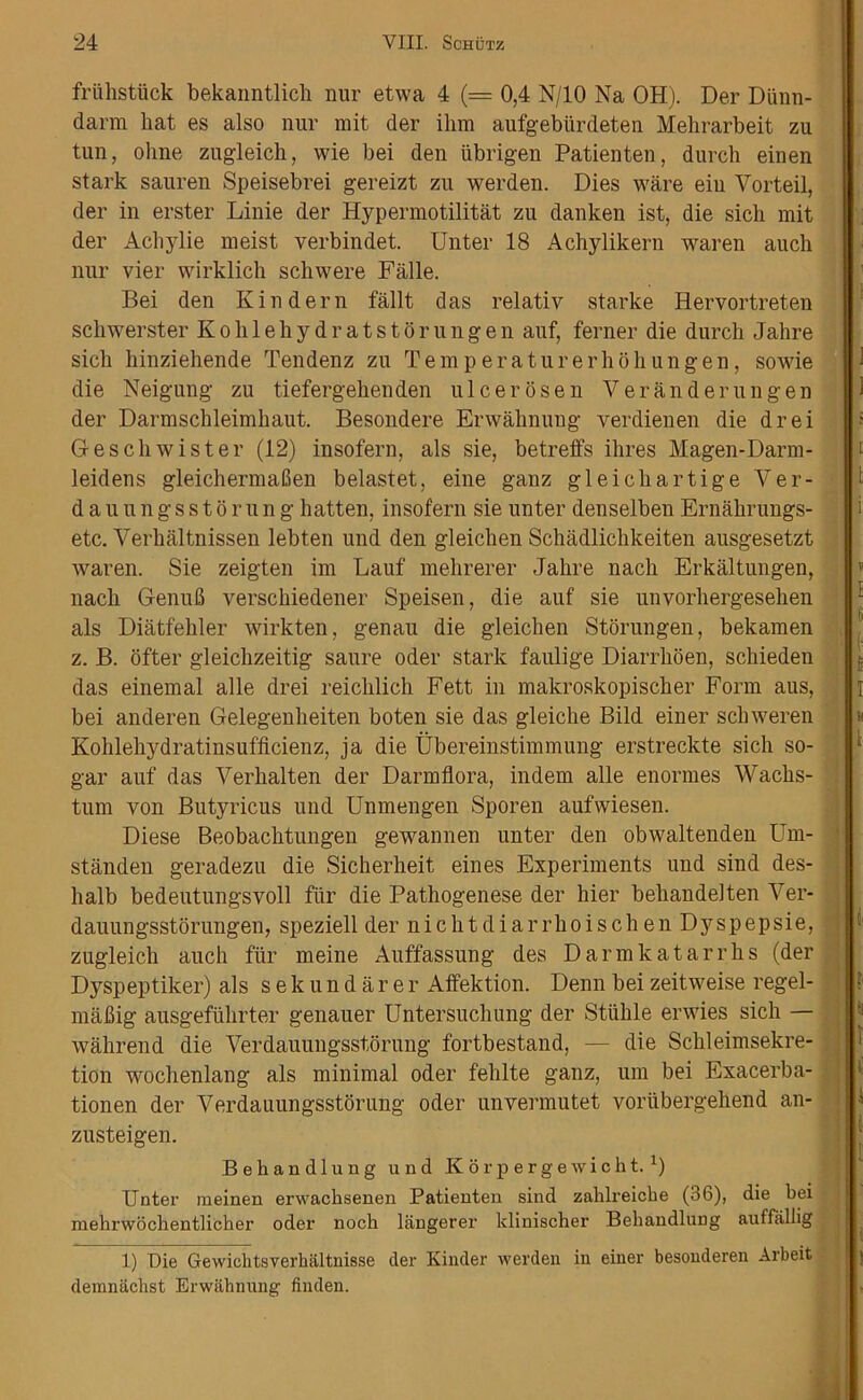 friihstiick bekanntlich nur etwa 4 (= 0,4 N/10 Na OH). Der Diinn- darm hat es also nur mit der ihm aufgebiirdeten Mehrarbeit zu tun, olme zugleich, wie bei den iibrigen Patienten, durch einen stark sauren Speisebrei gereizt zu werden. Dies ware eiu Vorteil, der in erster Linie der Hypermotilitat zu danken ist, die sicli mit der Achylie meist verbindet. Unter 18 Achylikern waren auch nur vier wirklich schwere Falle. Bei den Kin dern fallt das relativ starke Hervortreten schwerster Kohlehydratstor ungen auf, ferner die durch Jahre sicli hinziehende Tendenz zu Temperaturerhohungen, sowie die Neigung zu tiefergekenden ulcer osen Ver an derun gen der Darmschleimliaut. Besondere Envaknung verdienen die drei Geschwister (12) insofern, als sie, betreffs ilires Magen-Darm- leidens gleichermaben belastet, eine ganz gleichartige Ver- dauungsstorung batten, insofern sie unter denselben Ernakrungs- etc. Verbaltnissen lebten und den gleichen Schadlicbkeiten ausgesetzt waren. Sie zeigten im Lauf mebrerer Jahre nach Erkaltungen, nacb Genufi versckiedener Speisen, die auf sie unvorhergesehen als Diatfehler wirkten, genau die gleichen Storungen, bekamen z. B. ofter gleicbzeitig saure Oder stark faulige Diarrhoen, schieden das einemal alle drei reicblich Fett in makroskopiscber Form aus, bei anderen Gelegenbeiten boten sie das gleiche Bild einer scbweren Kohlebydratinsufiicienz, ja die Ubereinstimmung erstreckte sich so- gar auf das Verbalten der Darmflora, indem alle enormes Wacbs- tum von Butyricus und Unmengen Sporen aufwiesen. Diese Beobacbtungen gewannen unter den obwaltenden Um- stiinden geradezu die Sicherheit eines Experiments und sind des- balb bedeutungsvoll fiir die Pathogenese der hier bebandelten Ver- dauungsstorungen, speziell der nichtdiarrhoischen Dyspepsie, zugleich auch fiir meine Auffassung des Darmkatarrhs (der Dyspeptiker) als sekundarer Affektion. Denn bei zeitweise regel- mafiig ausgefiikrter genauer Untersuchung der Stiihle erwies sich — wahrend die Verdauungsstorung fortbestand, — die Schleimsekre- tion wochenlang als minimal oder felilte ganz, urn bei Exacerba- tionen der Verdauungsstorung oder unvermutet voriibergehend an- zusteigen. i t ? i I < Behandlung und K 6 r p e r g e w i c h t. x) Unter meinen erwacbsenen Patienten sind zahlreiche (36), die bei mehrwochentlicber oder noch langerer klinischer Bebandlung auffiillig 1) Die Gewichtsyerhaltnisse der Kinder werden in einer besonderen Arbeit demnachst Erwahnung finden.