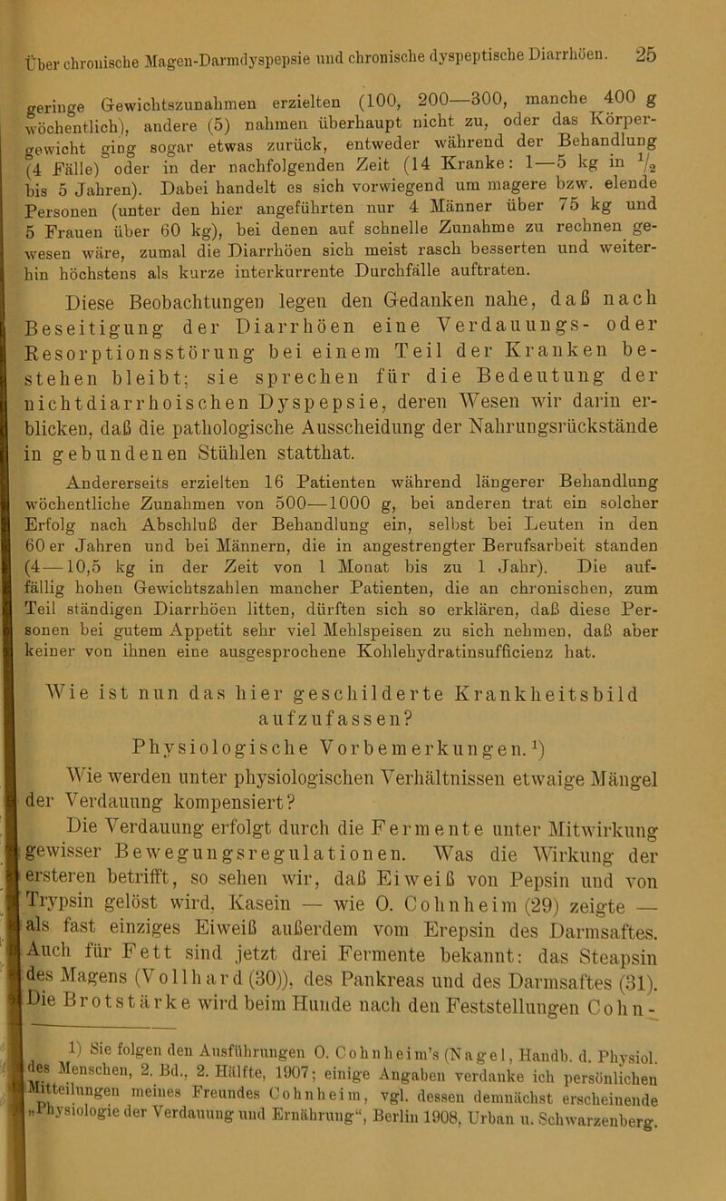 geringe Grewichtszunahmen erzielten (100, 200—300, manche 400 g wochentlich), andere (5) nahmen iiberhaupt nicht zu, oder das Korper- gewicht ging sogar etwas zuriick, entweder wahrend der Behandlung (4 Falle)3 oder in der nachfolgenden Zeit (14 Kranke: 1—5 kg in * 1 */2 bis 5 Jabren). Dabei bandelt es sich vorwiegend uni magere bzw. elende Personen (unter den bier angefubrten nur 4 Manner iiber 75 kg und 5 Frauen iiber 60 kg), bei denen auf scbnelle Zunahme zu recbnen ge- wesen ware, zumal die Diarrboen sicb nieist rascb beaserten und weiter- bin bochstens als kurze interkurrente Durchfalle auftraten. Diese Beobaditungen legen den Gedanken nahe, daB nach Beseitigung der Diarrhoen eine Verdauungs- oder Kesorptionsstorung bei einem Teil der Kranken be- st eh en bleibt; sie sprechen fur die Bedentung der nichtdiarrhoischen Dyspepsie, deren Wesen wir darin er- blicken, dafi die pathologische Ausscheidung der Nahrungsriickstande in gebnndenen Stuhlen statthat. Andererseits erzielten 16 Patienten wahrend langerer Behandlung wocbentliche Zunahmen von 500—1000 g, bei anderen trat ein solcher Erfolg nach AbschluB der Behandlung ein, selbst bei Leuten in den 60 er Jahren und bei Mannern, die in angestrengter Berufsarbeit standen (4—10,5 kg in der Zeit von 1 Monat bis zu 1 Jahr). Die auf- fallig holien Gewichtszahlen mancher Patienten, die an chronischen, zum Teil stiindigen Diarrhoen litten, dtirften sich so erklaren, daB diese Per- sonen bei gutem Appetit sehr viel Mehlspeisen zu sich nehmen, daB aber keiner von ihnen eine ausgesprochene Kohleliydratinsufficienz hat. Wie ist nun das liier geschilderte Krankheitsbild aufzufassen? Phvsiologische Vor bem erkun gen.x) Wie werden unter physiologischen Verhaltnissen etwaige Mangel der Verdauung kompensiert? Die Verdauung erfolgt durch die Ferm elite unter Mitwirkung igewisser Bewegungsregulationen. Was die Wirkung der i ersteren betrifft, so selien wir, daB EiweiB von Pepsin und von Trypsin gelost wird, Kasein — wie O. C o li n h e i m (29) zeigte — als fast einziges EiweiB auBerdem vom Erepsin des Darmsaftes. | Audi fur Fett sind jetzt drei Ferraente bekannt: das Steapsin des Magens (Vollhard (30)), des Pankreas und des Darmsaftes (31). I Die Brotstarke wird beim Hunde nadi den Feststellungen C o li n - 1) Sie folgen den Ausfilhrungen 0. C o h n h ei m’s (Nagel, Handb. d. Physiol. I es Menschen, 2. Bd.. 2. Hiilfte, 1907; einige Angaben verdanke ich persbnlichen IMitteilungeu meines Freundes Oohnheim, vgl. dessen dennhichst ersckeinende | »1 hysiologie der Verdauung und Ernahrung1', Berlin 1908, Urban u. Schwarzenberg.