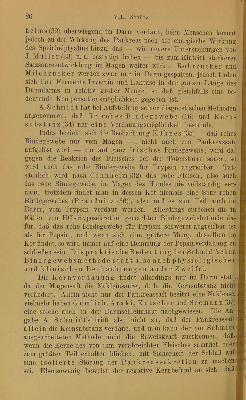 h e i m s (32) iiberwiegend im Darm verdaut, beim Menschen kommt jedoch zu der Wirkung des Pankreas noch die energische Wirkung des Speichelptyalins hinzu, das — wie neuere Untersuchungen von J. MiiHer (33) u. a. bestatigt haben — bis zum Eintritt starkerer Salzsaureentwicklung im Magen weiter wirkt. Rohrzucker und Milcbzucker werden zwar nur im Darm gespalten, jedoch fin den sich ihre Fermente Invertin und Laktase in der ganzen Lange des Diinndarms in relativ grofier Menge, so dafi gleichfalls eine be- deutende Kompensationsmoglichkeit gegeben ist. A. S c Inn i d t hat bei Aufstellung seiner diagnostisclien Methoden angenommen, dafi fur rohes Bindegewebe (16) und Kern- subs tanz (34) nur eine Yerdauungsmoglichkeit bestunde. Indes bezieht sich die Beobachtung Klihnes (35) — dafi rohes Bindegewebe nur vom Magen —, nicht auch vom Pankreassaft aufgelost wird — nur auf ganz frisches Bindegewebe; wird da- gegen die Reaktion des Fleisches bei der Totenstarre saner, so wird auch das rolie Bindegewebe fur Trypsin angreifbar. Tat- sachlich wird nach Cohnheim (32) das robe Fleisch, also auch das rohe Bindegewebe, im Magen des Hundes nie vollstandig ver daut, trotzdem findet man in dessen Kot niemals eine Spur rohen Bindegewebes (Praufinitz (36)), also mufi es zum Teil auch im Darm, vom Trypsin verdaut werden. Allerdings sprechen die in Fallen von HCl-Hyposekretion gemachten Bindegewebsbefunde da- fur. dafi das rohe Bindegewebe ftir Trypsin schwerer angreifbar ist als fur Pepsin, und wenn sich eine grofiere Menge desselben im Kot findet, so wird immer auf eine Hemmung der Pepsinverdauung zu. schliefien sein. Di e pr aktisch e B ed eu tung der Schmidt’schen Bindegewebsmethode steht also nach physiologischen. und klinischen Beobachtungen aufier Zweifel. Die Kernverdauung findet allerdings nur im Darm statt, da der Magensaft die Nukleinsaure, d. h. die Kernsubstanz nicht verandert. Allein nicht nur der Pankreassaft besitzt eine Nuklease, vielmehr haben Gum 1 ich, Araki, Kutscher und Seemann (37) eine solche auch in der Darmschleimhaut nachgewiesen. Die An- gabe A. Schmidt’s trifi't also nicht zu, dafi der Pankreassaft allein die Kernsubstanz verdaue, und man kann der von Schmidt ausgearbeiteten Methode nicht die Beweiskraft zuerkennen. dafi; wenn die Kerne des von ihm verabreichten Fleisches samtlich Oder zum grofiten Teil erhalten blieben, mit Sicherheit der Schlufi auf eine isolierte Storung der Pankreassekretion zu machen sei. Ebensowenig beweist der negative Ivernbefund an sich, dafi