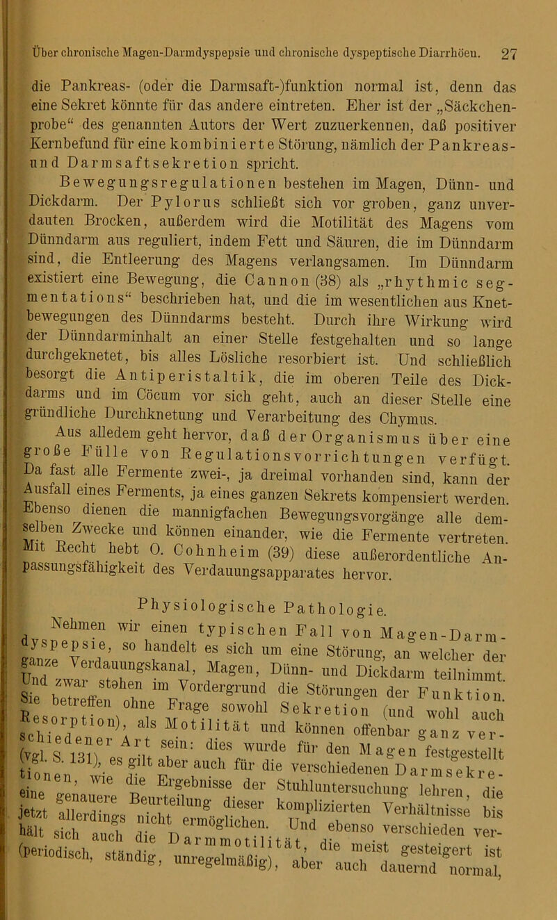 die Pankreas- (oder die Darmsaft-)funktion normal ist, denn das eine Sekret konnte fiir das andere eintreten. Eher ist der „Sackchen- probe“ des genannten Autors der Wert zuzuerkennen, dab positiver Kernbefund fiir eine kombinierte Storung, namlich der Pankreas- nnd Darmsaftsekretion spricht. Bewegungsregulationen bestehen im Magen, Diinn- und Dickdarm. Der Pylorus schliebt sich vor groben, ganz unver- dauten Brocken, auberdem wird die Motilitat des Magens vom Diinndarm aus reguliert, indem Fett und Sauren, die im Diinndarm sind, die Entleerung des Magens verlangsamen. Im Diinndarm existiert eine Bewegung, die Cannon (38) als „rbythmic seg- mentations“ beschrieben hat, und die im wesentlichen aus Knet- bewegungen des Diinndarms besteht. Durch ihre Wirkung wird der Dunndarminhalt an einer Stelle festgehalten und so lange durchgeknetet, bis alles Losliche resorbiert ist. Und schlieblich besorgt die An tip eristaltik, die im oberen Teile des Dick- darm s und im C8cum vor sich geht, auch an dieser Stelle eine griindliche Durchknetung und Verarbeitung des Chymus. Aus alledem geht hervor, dab d er Organism us fiber eine grobe Ffille von Regulationsvorrichtungen verfiigt. Da fast alle Fermente zwei-, ja dreimal vorhanden sind, kann der Ausfall ernes Ferments, ja eines ganzen Sekrets kompensiert werden. benso dienen die mannigfachen Bewegungsvorgange alle dem- selben Zwecke und konnen einander, wie die Fermente vertreten. Mit Recht hebt 0. Cohnheim (39) diese auberordentliche An- passungsfahigkeit des Verdauungsapparates hervor. Physiologische Pathologie. Nehmen wir einen typischen Fall yon Magen-Darm- yspepsie, so handelt es sich um eine Storung, an welcher der UndZUVeidUlngSkanaI’ Mage’ Dillm' un<1 ^tckdarm teilnimmt Sie beTreffe, oT ™/order8rlm<1 die StSrunSe der Funktion.' A betreffen ohne Frage sowohl Sekretion (und wohl auch schie? A a,s Motilitat und konnen offenbar gan. ver- (T , „ !,“e 1 Art sem: dies wurde fur den Magen festgestellt