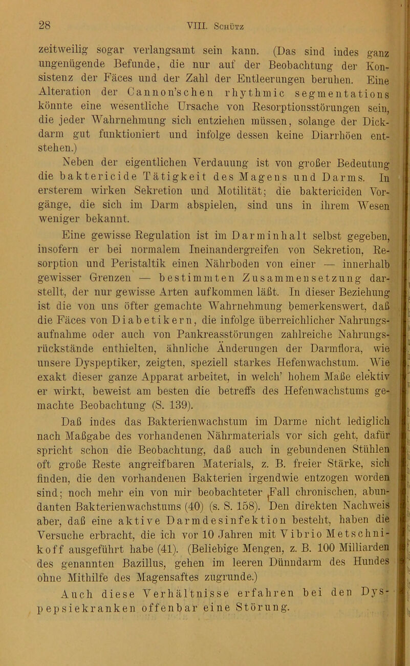 zeitweilig sogar verlangsamt sein kann. (Uas sind indes ganz ungeniigende Befunde, die nur auf der Beobachtung der Kon- sistenz der Faces und der Zahl der Entleerungen beruhen. Fine Alteration der Cannon’schen rhythmic segmentations konnte eine wesentliche Ursache von Resorptionsstorungen sein, die jeder Wahrnehmung sicli entziehen miissen, solange der Dick- darm gut funktioniert und infolge dessen keine Diarrhoen ent- stehen.) Neben der eigentlichen Verdauung ist von grofier Bedeutung die baktericide Tatigkeit des Magens und Darms. In ersterem wirken Sekretion und Motilitat; die baktericiden Vor- gange, die sich im Darm abspielen, sind uns in ihrem Wesen weniger bekannt. Eine gewisse Regulation ist im Darminlialt selbst gegeben, insofern er bei normalem Ineinandergreifen von Sekretion, Re- sorption und Peristaltik einen Nahrboden von einer — innerhalb gewisser Grenzen — bestimmten Z us am men setzung dar- stellt, der nur gewisse Arten aufkommen lafit. In dieser Beziehung ist die von uns ofter gemachte Wahrnehmung bemerkenswert, dab die Faces von Diabetikern, die infolge uberreichlicher Nahrungs- aufnahme Oder auch von Pankreasstorungen zahlreiche Nahrungs- riickstande enthielten, ahnliche Anderungen der Darmflora, wie unsere Dyspeptiker, zeigten, speziell starkes Hefenwaehstum. Wie exakt dieser ganze Apparat arbeitet, in welch’ hohem Mabe elektiv er wirkt, beweist am besten die betreffs des Hefenwachstums ge- machte Beobachtung (S. 139). Dab indes das Bakterienwachstum im Darme nicht lediglich nach Mabgabe des vorhandenen Nahrmaterials vor sich geht. dafiir spricht schon die Beobachtung, dab auch in gebundenen Stiihlen oft grobe Reste angreifbaren Materials, z. B. freier Starke, sich finden, die den vorhandenen Bakterien irgendwie entzogen worden sind; noch mehr ein von mir beobachteter (Fall chronischen, abun- danten Bakterienwachstums (40) (s. S. 158). Den direkten Nachweis aber, dab eine aktive Darmdesinfektion besteht, haben die Versuclie erbracht, die ich vor 10 Jahren mit Vibrio Metschni- koff ausgefiihrt babe (41). (Beliebige Mengen, z. B. 100 Milliarden des genannten Bazillus, gehen im leeren Diinndarm des Hundes ohne Mithilfe des Magensaftes zugrunde.) Auch diese Verhaltnisse erfahren bei den Dys- pepsiekranken offenbar eine Storung.