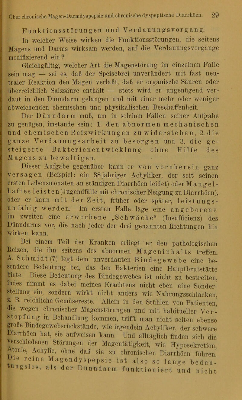 Funktionsstorungen und Verdauungsvorgang. In welcher Weise wirken die Funktionsstorungen, die seitens Magens und Damns wirksam werden, auf die Verdauungs vorgiinge modifizierend ein ? Gleichgiiltig, welclier Art die Magenstorung im einzelnen Falle sein mag — sei es, daB der Speisebrei unverandert mit fast neu- traler Reaktion den Magen verlaBt, daB er organische Sauren oder tiberreiclilich Salzsaure enthalt — stets wird er ungenligend ver- daut in den Diiniidarm gelangen und mit einer mehr oder weniger abweichenden chemischen und physikalischen Beschaffenheit. Der Dun ndarm muB, um in solchen Fallen seiner Aufgabe zu gentigen, imstande sein: 1. den abnormen mechanise hen und chemischenReizwirk ungen zuwiderstehen, 2. d i e ganze Verdauungsarbeit zu besorgen und 3. die ge- steigerte Bakterienentwicklung ohne Hilfe des Magens zu bewaltigen. Dieser Aufgabe gegeniiber kann er yon vornherein ganz versagen (Beispiel: ein 38jahriger Achyliker, der seit seinen ersten Lebensmonaten an standigen Diarrhoen leidet) oder Man gel- haftesleisten(J ugendfalle mit chronischer Neigung zu Diarrhoen), oder er kann mit der Zeit, friiher oder spater, leistungs- unfahig werden. Im ersten Falle lage eine angeborene im zweiten eine erworbene „Schwache“ (Insufficienz) des Diinndarms vor, die nach jeder der drei genannten Riclitungen hin wirken kann. Bei einem Teil der Kranken erliegt er den pathologischen Reizen, die ihn seitens des abnormen Magen in halts treffen. A. Schmidt (7) legt dem unverdauten Bindegewebe eine be- sondere Bedeutung bei, das den Bakterien eine Hauptbrutstatte biete. Diese Bedeutung des Bindegewebes ist nicht zu bestreiten. indes nimmt es dabei meines Erachtens nicht eben eine Sonder- stellung ein, sondern wirkt nicht anders wie Nahrungsschlacken. : z. B. reichliche Gemiisereste. Allein in den Stiihlen von Patienten. die wegen chronischer Magenstorungen und mit habitueller Ver- | stopfung in Behandlung kommen, trifft man nicht selten ebenso : groBe Bindegewebsriickstande, wie irgendein Achyliker, der schwere Diarrhoen hat, sie aufweisen kann. Und alltaglich finden sicli die verschiedenen Storungen der Magentatigkeit, wie Hyposekretion : Atome, Acliylie, ohne daB sie zu chronischen Diarrhoen fuhren Die reine Magendyspepsie ist also so lange bedeu- tungslos, als der Dunndarm funktioniert und nicht