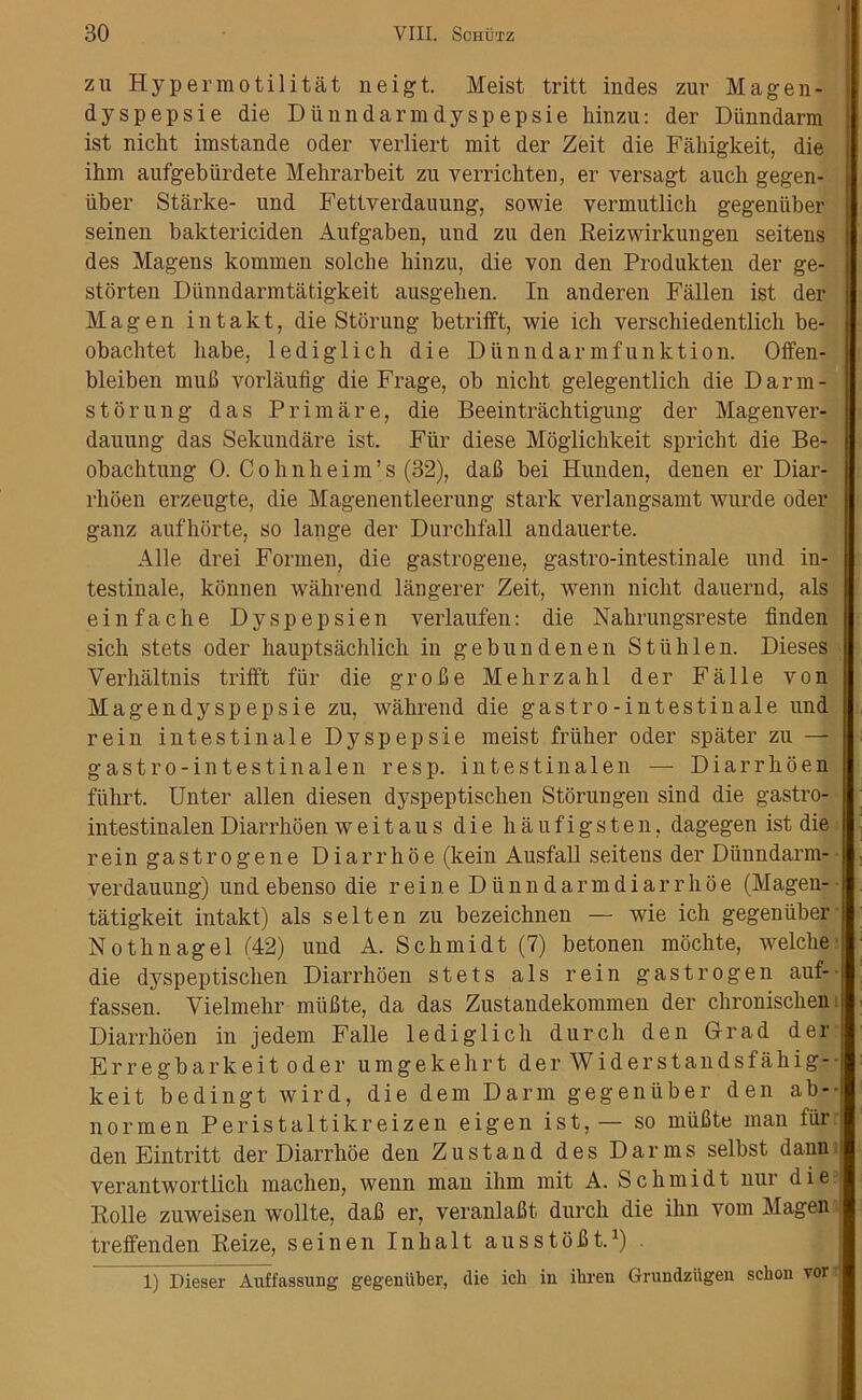 zu Hypermotilitat neigt. Meist tritt indes zur Magen- dyspepsie die Diinndarmdyspepsie hinzu: der Diinndarm ist nicht imstande Oder verliert mit der Zeit die Faliigkeit, die ihm aufgebiirdete Mehrarbeit zu verrichten, er versagt auch gegen- iiber Starke- und Fettverdauung, sowie vermutlich gegeniiber seinen baktericiden Aufgaben, uud zu deu Reizwirkuugeu seitens des Magens kommen solche hinzu, die von den Produkteu der ge- storten Diinndarmtatigkeit ausgehen. In anderen Fallen ist der M a g e n i n t a k t, die Stoning betrifft, wie ich verschiedentlich be- obachtet babe, lediglich die Diinndarmfunktion. Offen- bleiben mub vorlaufig die Frage, ob nicht gelegentlich die Darm- s torung das Prim are, die Beeintrachtigung der Magenver- dauung das Sekundare ist. Fur diese Moglichkeit spricht die Be- obachtung 0. Cohnheim’s (32), dab bei Hunden, denen er Diar- rlioen erzeugte, die Magenentleerung stark verlangsamt wurde Oder ganz aufhorte, so lange der Durchfall andauerte. Alle drei Formen, die gastrogene, gastro-intestinale und in- testinale, konnen wahrend langerer Zeit, wenn nicht dauernd, als einfache Dyspepsien verlaufen: die Nahrungsreste finden sicli stets oder hauptsachlich in gebundenen Stiih 1 en. Dieses Yerhaltnis trilft fiir die g r o b e Mehrzahl der Fa 11 e von Magendyspepsie zu, wahrend die gastro-intestiuale und rein intestinale Dyspepsie meist friiher oder spater zu — gastro-intestinalen resp. intestinalen — Diarrhoea fiihrt. Unter alien diesen dyspeptisclien Storungen sind die gastro- intestinalen Diarrhoea weitaus die haufigsten. dagegen ist die r e in ga s t r o g e n e D i a r r h 6 e (kein Ausfall seitens der Diinndarm- verdauung) und ebenso die reine Diinndarmdiarrkoe (Magen- tatigkeit intakt) als s el ten zu bezeichnen — wie ich gegeniiber Nothnagel (42) und A. Schmidt (7) betonen mochte, welche die dyspeptisclien Diarrhoea stets als rein gastrogen auf- fassen. Vielmehr miifite, da das Zustandekommen der chronisclien Diarrhoen in jedem Falle lediglich durch den Grad der Erregbarkeit oder umgekehrt der Widerstandsfahig-- keit bedingt wird, die dem Darm gegeniiber den ab-- normen Peristaltikreizen eigen ist, — so miifite man fiir den Eintritt der Diarrlioe den Zu stand des Darias selbst dann verantwortlich machen, wenn man ihm mit A. Schmidt nur die Rolle zuweisen wollte, dab er, veranlabt durch die ihn vom Magen treffenden Reize, seinen Inhalt ausstobt.1) 1) Ilieser Auffassung gegeniiber, die ich in ihren Grundziigen schon vor