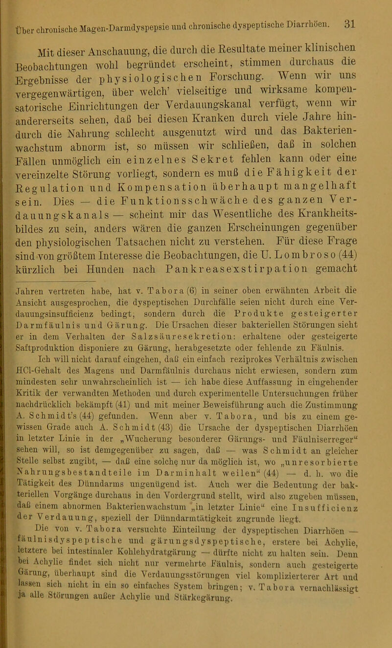 Mit dieser Anschauung, die durcli die Resultate meiner klinisclien Beobachtungen wohl begriindet erscheint, stimmen durchaus die Ergebnisse der physiologischen Forschung. Wenn wir uns vergegenwartigen, uber welch’ vielseitige uud wirksame kompen- satorische Einrichtungen der Verdauungskanal verfugt, wenn wir andererseits selieu, dafi bei diesen Kranken durch viele Jalne hin- durch die Nalirung schlecht ausgenutzt wird und das Bakterien- wachstum abnorm ist, so raiissen wir scliliefien, daB in solchen Fallen unmoglich ein einzelnes Sekret felilen kann oder eine vereinzelte Stoning vorliegt, sondern es muB dieFakigkeit der Regulation und Kompensation iiberhaupt mangelhaft sein. Dies — die Funktionsschwache des gauzen Ver- dauungskanals — scheint mir das Wesentliche des Krankheits- bildes zu sein, anders waren die ganzen Erscheinungen gegeniiber den physiologischen Tatsachen nicht zu verstehen. Fiir diese Frage sind von grofltem Interesse die Beobachtungen, die U. L o m b r o s o (44) kiirzlich bei Hunden nach Pankreasexstirpation gemacht Jahren vertreten habe, hat v. Tab or a (6) in seiner oben erwahnten Arbeit die Ansicht ausgesprochen, die dyspeptischen Dnrchfalle seien nicht durch eine Ver- dauungsinsufficienz bedingt, sondern durch die Produkte gesteigerter D armf au 1 nis und Garung. Die Ursachen dieser bakteriellen Storungen sieht er in dem Yerhalten der Salzsauresekretion: erhaltene oder gesteigerte Saftproduktion disponiere zu Garung, herabgesetzte oder fehlende zu Faulnis. Ich will nicht darauf eingehen, dad ein einfach reziprokes Yerhaltnis zwischen HCl-Gehalt des Magens und Darmfaulnis durchaus nicht erwiesen, sondern zum inindesten sehr unwahrscheinlich ist — ich habe diese Auffassung in eingehender Kritik der verwandten Methoden und durch experimentelle Untersuchuugen friiher nachdriicklich bekampft (41) und mit meiner Beweisfiihrung auch die Zustimmung A. Schmidt’s (44) gefunden. Wenn aber v. Tab ora, und bis zu einem ge- wissen Grade auch A. Schmidt (43) die Ursache der dyspeptischen Diarrhoen in letzter Linie in der „Wucherung besonderer Giinings- und Faulniserreger“ sehen will, so ist demgegenuber zu sagen, dad — was Schmidt an gleicher Stelle selbst zugibt, — dad eine solche nur da moglich ist, wo „unresorbierte Nahruugsbestandteile im Darminhalt weilen“ (44) — d. h. wo die Tatigkeit des Dunndarms ungeniigend ist. Auch wer die Bedeutung der bak- teriellen Vorgange durchaus in den Vordergrund stellt, wird also zugeben miissen, dad einem abnormen Bakterienwachstum „in letzter Linie“ eine Insufficienz der Verdauung, speziell der Diinndarmtatigkeit zugrunde liegt. Die von v. Tabor a versuchte Einteiluug der dyspeptischen Diarrhoen — faulnisdyspeptische und garungsdyspeptische, erstere bei Achylie, letztere bei intestinaler Kohlehydratgarung — diirfte nicht zu halten sein. Deuu bei Achylie findet sich nicht nur vermehrte Faulnis, sondern auch gesteigerte Garung, iiberhaupt sind die Verdauungsstorungen viel komplizierterer Art uud lassen sich nicht in ein so einfaches System hriugen; v. Tabor a vernachlassigt ja alle Storungen auder Achylie und Starkegiiruug.