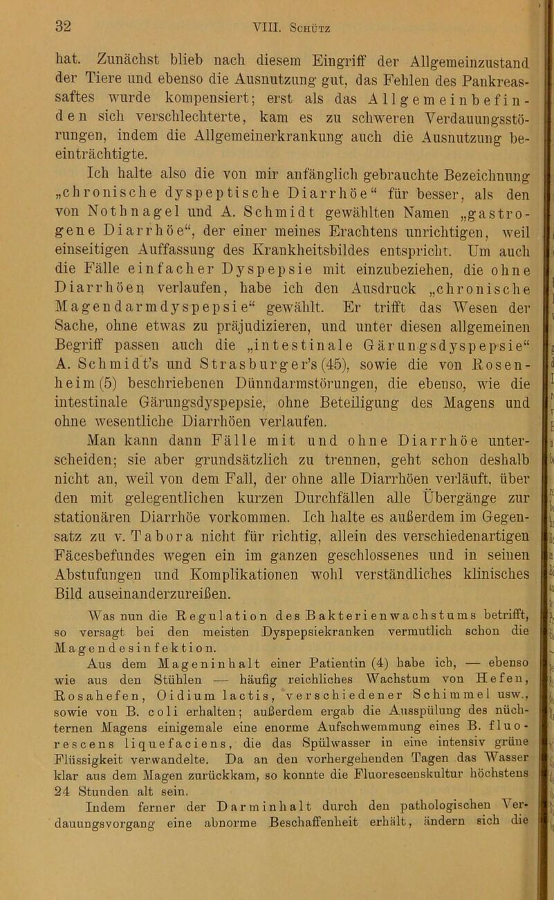 hat. Zunaclist blieb nach diesem Eingriff der Allgemeinzustand der Tiere und ebenso die Ausnutzung gut, das Fehlen des Pankreas- saftes wurde kompensiert; erst als das Allgemeinbefin- den sich verschlecliterte, kam es zu schweren Verdauungssto- rungen, indem die Allgemeinerkrankung aucli die Ausnutzung be- eintrachtigte. Ich halte also die von mir anfanglich gebrauchte Bezeichnung „chronische dyspeptische Diarrhoe fur besser, als den von Nothnagel und A. Schmidt gewahlten Namen „g astro- gene Diarrhoe, der einer meines Erachtens unrichtigen, weil einseitigen Auffassung des Krankheitsbildes entsprichr. Urn aucli die Falle einfacher Dyspepsie mit einzubeziehen, die ohne Diarrhoen verlaufen, babe ich den Ausdruck „chronische Magendarmdyspepsie“ gewahlt. Er trifft das Wesen der Sache, ohne etwas zu prajudizieren, und unter diesen allgemeinen Begriff passen aucli die ,,in test in ale Garungs dyspepsie A. Schmidt’s und Str as burger’s (45), sowie die von Rosen- heim^) beschriebenen Diinndarmstorungen, die ebenso, wie die intestinale Garungsdyspepsie, ohne Beteiligung des Magens und ohne wesentliche Diarrhoen verlaufen. Man kann dann Falle mit und ohne Diarrhoe unter- scheiden; sie aber grundsatzlich zu trennen, geht schon deshalb nicht an, weil von dem Fall, der ohne alle Diarrhoen verlauft, liber den mit gelegentlichen kurzen Durchfallen alle Ubergange zur statiouaren Diarrhoe vorkommen. Ich halte es aufierdem im Gegen- satz zu v. Tabor a nicht fur richtig, allein des verschiedenartigen Facesbefundes wegen ein im ganzen geschlossenes und in seiuen Abstufungen und Komplikationen wolil verstandliches klinisches Bild auseinanderzureiilen. Was nun die Regulation des Bakterienwaehstums betrifft, so versagt bei den meisten Dyspepsiekranken vermutlich schon die Magendesinfektion. Aus dem Hageninhalt einer Patientin (4) babe icb, — ebenso wie aus den Stiihlen — haufig reichliches Wachstum von Hefen, Rosahefen, Oidium lactis, verscbiedener Sc hi mm el usw., sowie von B. coli erhalten; auBerdem ergab die Ausspiilung des niich- ternen Magens einigemale eine enorme Aufschwemmung eines B. fluo- rescens liquefaciens, die das Spiilwasser in eine intensiv griine Fliissigkeit verwandelte. Da an den vorliergebenden Tagen das Wasser klar aus dem Magen zuruckkam, so konnte die Fluorescenskultur hochstens 24 Stunden alt sein. Indem ferner der Darminhalt durch den patbologischen A er- dauungsvorgang eine abnorme Beschaffenkeit erhalt, andern sich die