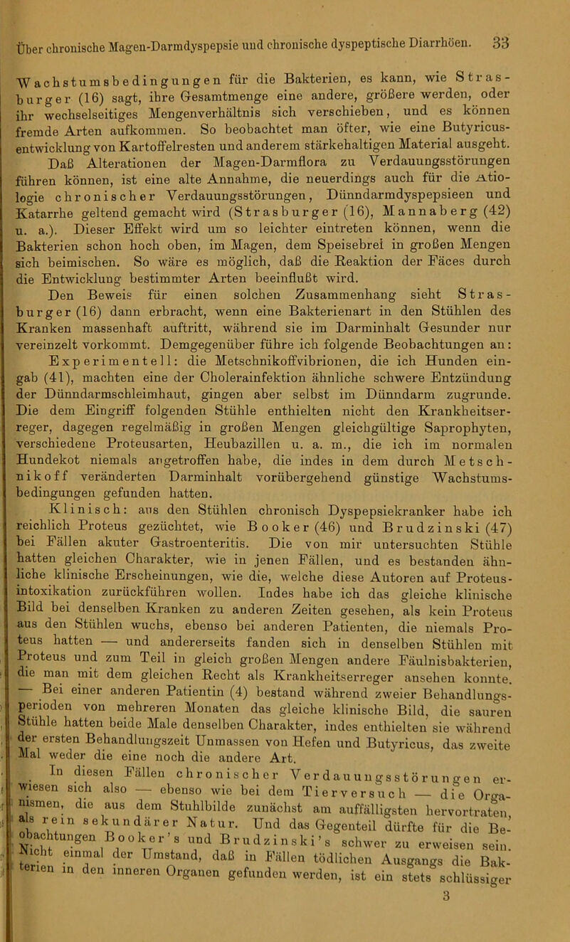 ■\Vachstumsbedingungen fiir die Bakterien, es kann, wie Stras- burger (16) sagt, ihre Gesamtmenge eine andere, groBere werden, oder ihr wechselseitiges Mengenverbaltnis sich yerschieben, und es konnen fremde Arten aufkommen. So beobachtet man ofter, wie eine Butyricus- entwicklung von Kartoffelresten undanderem starkebaltigen Material ausgebt. DaB Alterationen der Magen-Darmflora zu Verdauungsstorungen fiihren konnen, ist eine alte Annabme, die neuerdings aucb fiir die Atio- logie cbronischer Verdauungsstorungen, Diinndarmdyspepsieen und Katarrbe geltend gemacbt wird (Strasburger(16), Mannaberg (42) u. a.). Dieser Effekt wird um so leicbter eintreten konnen, wenn die Bakterien scbon bocb oben, im Magen, dem Speisebrei in groBen Mengen sicb beimiscben. So ware es moglich, daB die Reaktion der Faces durch die Entwicklung bestimmter Arten beeinfluBt wird. Den Beweis fiir einen solcben Zusammenbang siebt Stras- burger(16) dann erbracbt, wenn eine Bakterienart in den Stiihlen des Kranken massenhaft auftritt, wahrend sie im Darminbalt Gesunder nur vereinzelt vorkommt. Demgegeniiber fiihre icb folgende Beobacbtungen an: Experimentell: die Metscbnikoffvibrionen, die ich Hunden ein- gab (41), machten eine der Cholerainfektion ahnliche scbwere Entziindung der Diinndarmscbleimhaut, gingen aber selbst im Diinndarm zugrunde. Die dem Eingriff folgenden Stiihle entbielten nicht den Krankbeitser- reger, dagegen regelmaBig in groBen Mengen gleicbgiiltige Sapropbyten, verschiedene Proteusarten, Heubazillen u. a. m., die ich im normalen Hundekot niemals angetroffen babe, die indes in dem durch Metsch- nikoff veranderten Darminbalt voriibergehend giinstige Wachstums- bedingungen gefunden batten. Klinisch: aus den Stiihlen chronisch Dyspepsiekranker babe icb reichlicb Proteus geziiclitet, wie Booker (46) und B r u d z in s ki (47) bei Fallen akuter Gastroenteritis. Die von mir untersucbten Stiihle batten gleichen Charakter, wie in jenen Fallen, und es bestanden ahn- liche kliniscbe Erscheinungen, wie die, welche diese Autoren auf Proteus - intoxikation zuruckfiibren wollen. Indes habe ich das gleicbe kliniscbe Bild bei denselben Kranken zu anderen Zeiten geseben, als kein Proteus aus den Stiihlen wuchs, ebenso bei anderen Patienten, die niemals Pro- teus batten — und andererseits fanden sich in denselben Stiiblen mit Proteus und zum Teil in gleich groBen Mengen andere Faulnisbakterien, die man mit dem gleichen Recht als Krankheitserreger anseben konnte. Bei einer anderen Patientin (4) bestand wahrend zweier Behandlungs- perioden von mebreren Monaten das gleiche klinische Bild, die saimen Stiihle hatten beide Male denselben Charakter, indes entbielten sie wahrend der ersten Behandlungszeit Unmassen von Hefen und Butyricus, das zweite Mai weder die eine noch die andere Art. In diesen Fallen cbronischer Verdauungsstorungen er- wiesen sich also — ebenso wie bei dem Tierversuch — die Orga- nismen, die aus dem Stuhlbilde zunachst am auffalligsten bervortraten k fu!in 8ekundarer Natur. Und das Gegenteil diirfte fiir die Be- oiacUungen Booker s und Brudzinski’s schwer zu erweisen sein. teriel r TJmSand- daB in Fmen lichen Ausgangs die Bak- | tenen in den inneren Organen gefunden werden, ist ein stets schlussiger 3