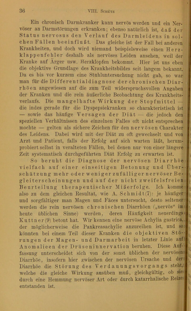 Ein chronisch Darmkranker kann nervos werden und ein Ner- voser an Darmstorungen erkranken; ebenso natiirlich ist, daB der Status nervosus den Verlauf des Darmleidens in sol- clien Fallen beeinf 1 ufit. Das gleiche ist der Fall bei anderen Krankheiten, und doch wird niemand beispielsweise einen Herz- klappenfehler deslialb als nervoses Leiden ansehen, weil der Kranke auf Arger usw. Herzklopfen bekommt. Hier ist uns eben die objektive Grundlage des Kranklieitsbildes seit langem bekannt. Da es bis vor kurzera eine Stuhluntersucbung niclit gab, so war man fur die D i f f e r e n t i a 1 d i a g n o s e derchronischen D i a r - rhoen angewiesen auf die zum Teil widerspruchsyollen Angaben der Kranken und die rein auflerliche Beobachtung des Krankheits- yerlaufs. Die mangelliafteWirkung der Stopfmittel — die indes gerade fur die Dyspepsiekranken so cbarakteristisch ist — sowie das haufige Versagen der Diat — die jedoch den speziellen Verhaltnissen des einzelnen Falles oft niclit entspreclien mocbte — gelten als sichere Zeichen fiir den nervosen Charakter des Leidens. Dabei wird mit der Diat zu oft gewechselt und vou Arzt und Patient, falls der Erfolg auf sich warten laBt, herum- probiert selbst in veralteten Fallen, bei denen nur von einer langere Zeit systematisch durchgefiihrten Diat Erfolg zu erwarten ist. So beruht die Diagnose der nervosen Diarrhoe vielfacli auf einer einseitigen Betonung und Uber- schatzung mehr oder weniger zufalliger nervoser Be- gleitersclieinungen und auf der niclit zweifelsfreien | Beurteilung therapeutischer MiBerfolge. Icb konime also zu dem gleichen Resultat, wie A. Schmidt(7): je haufiger jj und sorgfaltiger man Magen und Faces untersucht, desto seltener werden die rein nervosen chronisclien Diarrhoen („nervos“ im jj heute tiblichen Sinne) werden, deren Haufigkeit neuerdings; Kuttner(9) betont hat. Wir kennen eine nervose Achylia gastrica, der moglicherweise die Pankreasachylie anzureihen ist, und so t konnten bei einem Teil dieser Kranken die objektiven StA run gen der Magen- und Darmarbeit in letzter Linie auf Anomalieen der Drliseninnervation beruhen. Diese Auf- 1 fassung unterscheidet sich von der sonst ublichen der nervosen Diarrhoe, insofern hier zwischen der nervosen Ursache und der Diarrhoe die Storung des Ver.dauungsvorgangs stelit, | welche die gleiche Wirkung ausiiben muB, gleichgiiltig, ob sie durch eine Hemmung nervoser Art Oder durcli katarrhalische Reize entstanden ist. if
