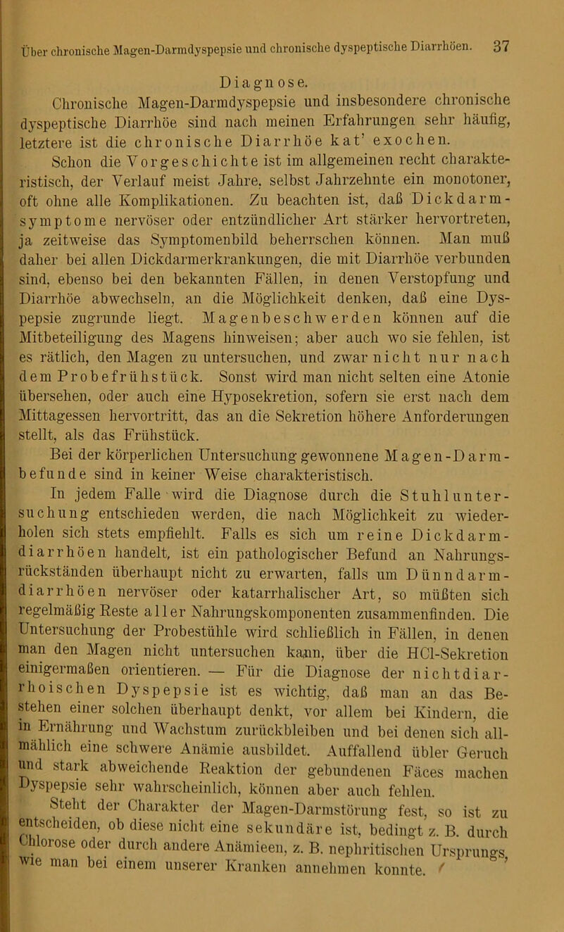 Diagnose. Clironisclie Magen-Darmdyspepsie und insbesondere chronische dyspeptische Diarrhoe sind nach meinen Erfahrungen sehr liaufig, letztere ist die chronische Diarrhoe kat’ exochen. Schon dieVorgeschichte ist im allgemeinen recht charakte- ristisch, der Verlauf meist Jalire, selbst Jahrzehnte ein monotoner, oft ohne alle Komplikationen. Zu beachten ist, dab Dickdarm- symptome nervoser Oder entziindlicher Art starker hervortreten, ja zeitweise das Symptomenbild beherrschen konnen. Man mub daher bei alien Dickdarmerkrankungen, die mit Diarrhoe verbunden sind, ebenso bei den bekannten Fallen, in denen Verstopfung und Diarrhoe abwechseln, an die Moglichkeit denken, dab eine Dys- pepsie zugrunde liegt. Magenbeschw erden konnen auf die Mitbeteiligung des Magens hinweisen; aber auch wo sie fehlen, ist es ratlich, den Magen zu untersuchen, und zwar n i c h t n u r n a c h dem Probefriihs tiick. Sonst wird man nicht selten eine Atonie iibersehen, Oder auch eine Hyposekretion, sofern sie erst nach dem Mittagessen hervortritt, das an die Sekretion hohere Anforderungen stellt, als das Friihsttick. Bei der korperlichen Untersuchunggewonnene Magen-Darm- befunde sind in keiner Weise charakteristisch. In jedem Falle wird die Diagnose durch die Stuhlunter- suchung entschieden werden, die nach Moglichkeit zu wieder- holen sich stets empfiehlt. Falls es sich urn reine Dickdarni- di arrhoen handelt, ist ein pathologischer Befund an Nahrungs- riickstanden iiberhaupt nicht zu erwarten, falls um Dunndarm- diarrhoen nervoser Oder katarrhalischer Art, so miibten sich regelmabig Reste aller Nahrungskomponenten zusammenfinden. Die Untersuchung der Probestiihle wird schlieblich in Fallen, in denen man den Magen nicht untersuchen kann, iiber die HCl-Sekretion einigermaben orientieren. — Fiir die Diagnose der nichtdiar- rhoischen Dyspepsie ist es wichtig, dab man an das Be- stehen einer solchen iiberhaupt denkt, vor allem bei Ivindern, die in Ernahrung und Wachstum zuriickbleiben und bei denen sich all- mahlich eine schwere Anamie ausbildet. Auffallend iibler Geruch und stark abweichende Reaktion der gebundenen Faces machen Dyspepsie sehr wahrscheinlich, konnen aber auch fehlen. Stelit der Charakter der Magen-Darmstorung fest, so ist zu entscheiden, ob diese nicht eine sekundare ist, bedingt z. B. durch thlorose Oder durch andere Anamieen, z. B. nephritischen Ursprungs wie man bei einem unserer Kranken annehmen konnte. f
