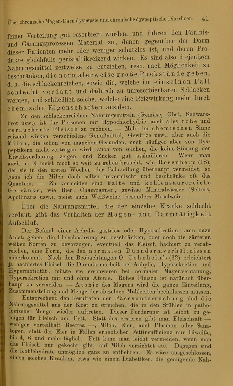 feiner Verteilung gut resorbiert wiirden, und flihren den Faulnis- und Garungsprozessen Material zu, denen gegeniiber dei Daim dieser Patienten mehr Oder weniger schutzlos ist, und deien Pro- dukte gleicbfalls peristaltikreizend wirken. Es sind also diejenigen Nahrungsmittel zeitweise zu entziehen, resp. nacli Mogliclikeit zu besckranken, die normalerweise gro 6e Riickstande geben, d. h. die scblackenreichen, sowie die, welcbe im einzelnen Fall schlecht verdaut und dadurcb zu unresorbierbaren Sclilacken werden, und schliefilich solcbe, welche eine Reizwirkung mehr durch chemische Eigenschaften ausliben. Zu den schlackenreichen Nabrungsmitteln (Gemiise, Obst, Schwarz- brot usw.) ist fur Personen mit Hypocblorbydrie auch alles robe und geraucherte Fleisch zu rechnen. — Mebr im chemiscben Sinne reizend wirken verschiedene GenuBmittel, Gewiirze usw., aber aucb die Milch, die schon von manchen Gesunden, noch baufiger aber von Dys- peptikern nicht vertragen wird; auch von solchen, die keine Storung der EiweiBverdauung zeigen und Zucker gut assimilieren. Wenn man auch m. E. meist nicht so weit zu gehen braucht, wie Rosenheim (18), der sie in den ersten Wochen der Behandlung iiberhaupt vermeidet, so gebe ich die Milch doch selten unvermischt und beschranke oft das Quantum. — Zu vermeiden sind kalte und kohlensaurereiche Getranke, wie Bier, Champagner, gewisse Mineralwasser (Selters, Apollinaris usw.), meist auch WeiBweine, besonders Moselwein. liber die Nahrungsmittel. die der einzelne Kranke schlecht verdaut, gibt das Verhalten der Magen- und Darmtatigkeit AufschluB. Der Befund einer Achylia gastrica oder Hyposekretion kann dazu AnlaB geben, die Fleischnahrung zu beschranken, oder doch die zarteren weiBen Sorten zu bevorzugen, eventuell das Fleisch hachiert zu verab- reichen, eine Form, die den normalen Diinndarmverhaltnissen naherkommt. Nach den Beobachtungen 0. C o h n h e i m’s (32) erleichtert ja hachiertes Fleisch die Diinndarmarbeit bei Acbylie, Hyposekretion und Hypermotilitat, miiBte sie erschweren bei normaler Magenverdauung, Hypersekretion mit und ohne Atonie. Rohes Fleisch ist natiirlich iiber- haupt zu vermeiden. — Atonie des Magens wird die ganze Einteilung, Zusammenstellung und Menge der einzelnen Mahlzeiten beeinflussen miissen. Entsprechend den Resultaten der Facesuntersuchung sind die Nahrungsmittel aus der Kost zu streichen, die in den Stiihlen in patho- logischer Menge wieder auftreten. Dieser Forderung ist leicht zu ge- niigen fiir Fleisch und Fett. Statt des ersteren gibt man Fleiscbsaft — weniger vorteilhaft Beeftea —, Milch, Eier, auch Plasmon oder Sana- togen, statt der Eier in Fallen erheblicher Fettinsufficienz nur EiweiBe, bis 4, 6 und mehr taglich. Fett kann man leicht vermeiden, wenn man das Fleisch nur gekocht gibt, auf Milch verzichtet etc. Dagegen sind die Kohlehydrate unmoglich ganz zu entbehren. Es ware ausgeschlossen, einem solchen Kranken, etwa wie einem Diabetiker, die geniigende Nah-