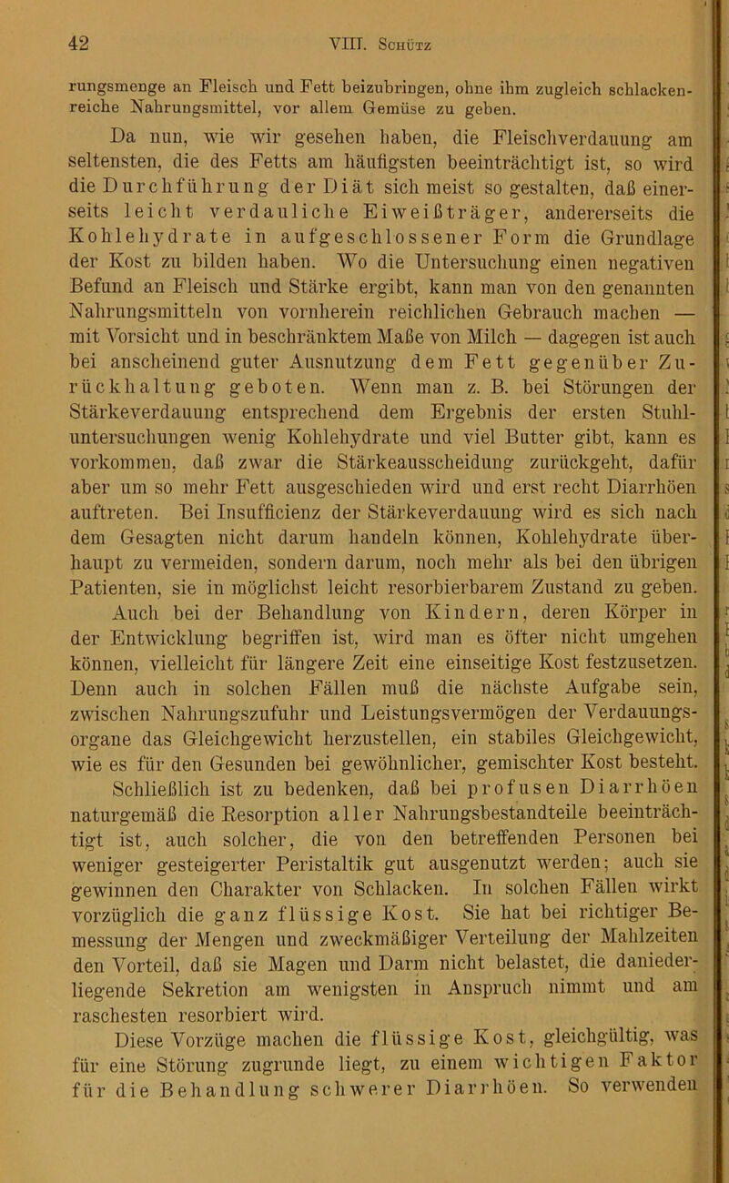rungsmenge an Fleisch und Fett beizubringen, ohne ihm zugleich schlacken- reiche Nahrungsmittel, vor allem 6emu.se zu geben. Da nun, wie wir gesehen haben, die Fleiscliverdauung am seltensten, die des Fetts am liaufigsten beeintraclitigt ist, so wird die Dure h full rung derDiat sicli meist so gestalten, dab einer- seits leicht verdauliclie Eiweibtrager, andererseits die Kohleliydrate in aufgeschlossener Form die Grundlage der Kost zu bilden haben. Wo die Untersuchung einen negativen Befund an Fleisch und Starke ergibt, kann man von den genannten Nahrungsmitteln von vornherein reichlicben Gebrauch macben — mit Vorsicht und in beschranktem Mabe von Milch — dagegen ist auch bei anscheinend guter Ausnutzung dem Fett gegenuber Zu- riicklialtung geboten. Wenn man z. B. bei Storungen der Starkeverdauung entsprechend dem Ergebnis der ersten Stuhl- untersuchungen wenig Kohlehydrate und viel Butter gibt, kann es vorkommen, dab zwar die Starkeausscheidung zuriickgeht, dafiir aber urn so mehr Fett ausgeschieden wird und erst recht Diarrhoen auftreten. Bei Insufficienz der Starkeverdauung wird es sicli nacli dem Gesagten nicht darum bandeln konnen, Kohlehydrate iiber- haupt zu vermeiden, sondern darum, nocli mehr als bei den iibrigen Patienten, sie in moglichst leicht resorbierbarem Zustand zu geben. Auch bei der Behandlung von Kin dem, deren Iiorper in der Entwicklnng begriffen ist, wird man es otter nicht umgehen konnen, vielleicht fur langere Zeit eine einseitige Kost festzusetzen. Denn auch in solchen Fallen mub die nachste Aufgabe sein, zwischen Nahrungszufuhr und Leistungsvermogen der Verdauungs- organe das Gleichgewicht herzustellen, ein stabiles Gleichgewiclit, wie es fur den Gesunden bei gewohnlicher, gemischter Kost besteht. Schlieblich ist zu bedenken, dab bei profusen Diarrhoen naturgemab die Resorption aller Nahrungsbestandteile beeintracli- tigt ist, auch soldier, die von den betreffenden Personen bei weniger gesteigerter Peristaltik gut ausgenutzt werden; auch sie gewinnen den Charakter von Schlacken. In solchen Fallen wirkt vorziiglich die ganz fliissige Kost. Sie hat bei rich tiger Be- messung der Mengen und zweekmabiger Verteilung der Mahlzeiten den Vorteil, dab sie Magen und Darm nicht belastet, die danieder- liegende Sekretion am wenigsten in Anspruch nimmt und am raschesten resorbiert wil’d. Diese Vorziige machen die fliissige Kost, gleichgiiltig, was fiir eine Stoning zugrunde liegt, zu einem wichtigen Faktor fiir die Behandlung sell were r Diarrhoen. So verwenden