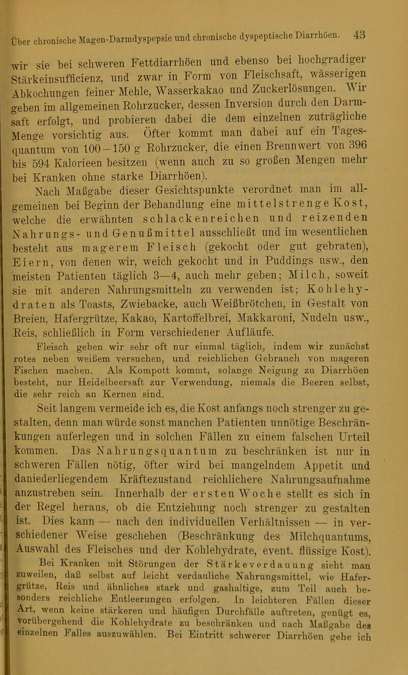 wir sie bei schweren Fettdiarrhoen und ebenso bei hochgradiger Starkeinsufficienz, und zwar in Form von Fleischsaft, wasserigen Abkochungen feiner Mehle, Wasserkakao und Zuckerlosungen. Wir geben im allgemeinen Rohrzucker, dessen Inversion durch den Darm- saft erfolgt, und probieren dabei die dem einzelnen zutragliche Menge vorsicbtig aus. Ofter kommt man dabei auf ein Tages- quantum von 100-150 g Rohrzucker, die einen Brennwert von 396 bis 594 Kalorieen besitzen (wenn auch zu so groben Mengen mehr bei Kranken ohne starke Diarrhoen). Nach Mabgabe dieser Gesichtspunkte verordnet man im all- gemeinen bei Beginn der Behandlung eine mittelstrengeKost, welche die erwahnten schlackenreichen und reizenden Nahrungs- und Genubmittel ausschliebt und im wesentlichen bestebt aus magerem F lei sell (gekocht oder gut gebraten), Eiern, von denen wir, weich gekocht und in Puddings usw., den meisten Patienten taglich 3—4, auch mehr geben; Milch, soweit sie mit anderen Nahrungsmitteln zu verwenden ist; Kohlehy- draten als Toasts, Zwiebacke, auch Weibbrotchen, in Gestalt von Breien, Hafergrlitze, Kakao, Kartoffelbrei, Makkaroni, Nudeln usw., Reis, schlieblich in Form verschiedener Auflaufe. Fleisch geben wir sehr oft nur einmal taglich, indem wir zuuachst rotes neben weiBem vex’suchen, und x’eichlichen Gebraucb von nxageren Fischen macben. Als Koxnpott koxnnit, solaDge Neigung zxx Diarrhoen bestebt, nur Heidelbeersaft zur Yerwendung, niexnals die Beeren selbst, die sebr reich an Kernen sind. Seit langem vermeide ich es, dieKost anfangs noch strenger zu ge- stalten, denn man wiirde sonst manchen Patienten unnotige Beschriin- kungen auferlegen und in solchen Fallen zu einem falschen Urteil kommen. Das Nahrungsquantum zu beschranken ist nur in schweren Fallen notig, ofter wird bei mangelndem Appetit und daniederliegendem Kraftezustand reichlichere Nahrungsaufnahme I anzustreben sein. Innerhalb der ersten Woche stellt es sich in der Regel heraus, ob die Entziehung noch strenger zu gestalten ’ ist. Dies kann — nach den individuellen Verhaltnissen — in ver- schiedener Weise geschehen (Beschrankung des Milchquantums, II Auswahl des Fleisches und der Kohlehydrate, event, fliissige Kost). Bei Kranken mit Storungen der Star k ever da uung sielit man zuweilen, daB selbst auf leiebt verdaxxliche Nahi-ungsmittel, wie Hafer- griitze, Reis und ahnliches stark und gashaltige, zum Teil auch be- sonders reichlicho Entleerungen erfolgen. In leichteren Fallen dieser Art, wenn keine stiirkeren und haufigon Durchfalle auftreten, genxigt es, voriibergehend die Kohlehydrate zu beschranken und nach MaBgabe des einzelnen I alles auszuwahlen. Bei Eintritt schwerer Diarrhoen gehe ich