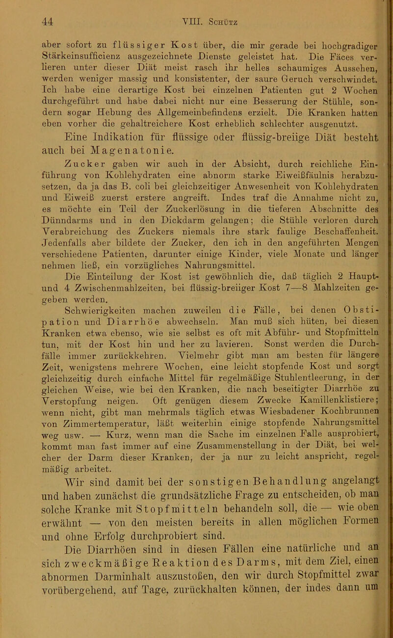 aber sofort zu fliissiger Kost iiber, die mir gerade bei liocbgradiger Starkeinsufficienz ausgezeicknete Dienste geleistet hat. Die Faces ver- lieren unter dieser Diat meist rascb ihr helles schauraiges Aussehen, werden weniger massig und konsistenter, der saure Geruch verschwindet. Icb babe eioe derartige Kost bei einzelnen Patieuten gut 2 Wochen durchgefiihrt und babe dabei nicbt nur eine Besserung der Stiihle, son- dern sogar Hebung des Allgemeinbefindens erzielt. Die Kranken hatten eben vorher die gehaltreickere Kost erheblich schlechter ausgenutzt. Eine Indikation fur fltissige Oder fliissig-breiige Diat besteht aucb bei Magenatonie. Z u c k e r gaben wir aucb in der Absicht, durcb reiclilicbe Ein- fiibrung von Koblebydraten eine abnorm starke EiweiBfaulnis herabzu- setzen, da ja das B. coli bei gleicbzeitiger Anwesenbeit von Koblebydraten und EiweiB zuerst erstere angreift. Indes traf die Annalime nicbt zu, es mochte ein Teil der Zuckerlosung in die tieferen Abscbnitte des Diinndarms und in den Dickdarm gelangen; die Stiihle verloren durch Verabreichung des Zuckers niemals ihre stark faulige Beschaffenheit. Jedenfalls aber bildete der Zucker, den icb in den angefiihrten Mengen verscbiedene Patienten, darunter einige Kinder, viele Monate und langer nebrnen lieB, ein vorziiglicbes Nahrungsmittel. Die Einteilung der Kost ist gewobnlich die, daB taglich 2 Haupt- und 4 Zwischemnablzeiten, bei fliissig-breiiger Kost 7—8 Mablzeiten ge- geben werden. Schwierigkeiten machen zuweilen die Falle, bei denen Obsti- pation und Diarrboe abwecbseln. Man muB sicb hiiten, bei diesen Kranken etwa ebenso, wie sie selbst es oft mit Abfiikr- und Stopfmitteln tun, rait der Kost hin und her zu lavieren. Sonst werden die Durch- falle imtner zuriickkehren. Vielmehr gibt man am besten fiir langere Zeit, wenigstens mehrere Wochen, eine leicht stopfende Kost und sorgt gleiclizeitig durcb einfache Mittel fiir regelmaBige Stuhlentleerung, in der gleicben Weise, wie bei den Kranken, die nacb beseitigter Diarrboe zu Verstopfung neigen. Oft geniigen diesem Zwecke Kamillenklistiere; wenn nicbt, gibt man mehrmals taglich etwas Wiesbadener Kochbrunnen von Zimmertemperatur, laBt weiterbin einige stopfende Nahrungsmittel weg usw. — Kurz, wenn man die Sacbe im einzelnen Falle ausprobiert, kommt man fast immer auf eine Zusammenstellung in der Diat, bei wel- cber der Darm dieser Kranken, der ja nur zu leicht anspricbt, regel- maBig arbeitet. Wir sind damit bei der so ns tig en Behan dlung angelangt und haben zunacbst die grundsatzliche Frage zu entscheiden, ob man solche Kranke mit Stopfmitteln behandeln soil, die— wie obeli erwahnt — von den meisten bereits in alien moglichen Formen und oline Erfolg durchprobiert sind. Die Diarrhoen sind in diesen Fallen eine natiirliclie und an sich zweckmaBige Reaktion des Darms, mit dem Ziel, einen abnormen Darminhalt auszustofien, den wir durcb Stopfmittel zwar vorubergebend, auf Tage, zuruckhalten konnen, der indes dann um