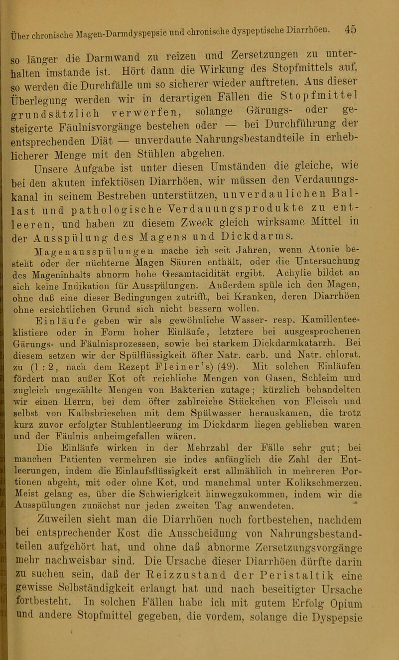 so l&nger die Darmwand zu reizen und Zersetzungen zu unter- halten°imstande ist. Hort dann die Wirkung des Stopfmittels auf, so werden die Durchfalle um so sicherer wieder auftreten. Aus dieser Uberlegung werden wir in derartigen Fallen die Stopfmittel grundsatzlich verwerfen, solange Garungs- oder ge- steigerte Faulnisvorgange bestehen oder — bei Durchfiihrung der entsprecbenden Diat — unverdaute Nahrungsbestandteile in erheb- licherer Menge mit den Stiihlen abgelien. Unsere Aufgabe ist unter diesen Umstanden die gleiche, wie bei den akuten infektiosen Diarrhoen, wir miissen den Verdauungs- kanal in seinem Bestreben unterstiitzen, unverdaulichen Bal- last und pathologische Yerdauungsprodukte zu ent- leeren, und haben zu diesem Zweck gleich wirksame Mittel in der Ausspiilung des Magens und Dickdarms. Magenausspiilungen maeke ich seit Jakren, wenn Atonie be- etekt oder der niichterne Magen Sauren enthalt, oder die Untersuchung des Mageninhalts aknorm kohe Gesamtaciditat ergibt. Achylie bildet an sick keine Indikation fur Aussp-iilungen. Aufierdem spiile ich den Magen, ohne dak eine dieser Bedingungen zutrifft, bei Kranken, deren Diarrhoen okne ersicktlichen Grund sich nickt bessern wollen. Einlaufe geben wir als gewohnliche Wasser- resp. Kamillentee- klistiere oder in Form hoher Einlaufe, letztere bei ausgesprockenen Garungs- und Faulnisprozessen, sowie bei starkem Dickdarmkatarrh. Bei diesem setzen wir der Spiilflussigkeit offer Eatr. carb. und Natr. chlorat. zu (1:2, nack dem Rezept Fleiner’s) (49). Mit solcken Einlaufen fordert man auBer Kot oft reickliche Mengen von Gasen, Sckleim und zugleick ungezahlte Mengen von Bakterien zutage; kiirzlick behandelten wir einen Herrn, bei dem offer zaklreiche Sttickchen von Fleisch und selbst von Kalbsbrieschen mit dem Spiilwasser herauskamen, die trotz kurz zuvor erfolgter Stuklentleerung im Dickdarm liegen geblieken waren und der Eaulnis anheimgefallen waren. Die Einlaufe wirken in der Mebrzahl der Falle sekr gut; bei manchen Patienten vermehren sie indes anfanglick die Zahl der Ent- leerungen, indem die Einlaufsfliissigkeit erst allmahlick in mekreren Por- tionen abgeht, mit oder okne Kot, und manckmal unter Kolikschmerzen. Meist gelang es, iiber die Schwieriglceit kinwegzukommen, indem wir die Ausspiilungen zunachst nur jeden zweiten Tag anwendeten. Zuweilen sieht man die Diarrhoen noch fortbestelien, nachdem bei entsprecliender Kost die Ausscheidung von Nahrungsbestand- teilen aufgehort hat, und ohne dad abnorme Zersetzungsvorgange rnehr nachweisbar sind. Die Ursache dieser Diarrhoen diirfte darin zu sucheu sein, dak der Reizzustand der Peristaltik eine gewisse Selbstiindigkeit erlangt hat und nach beseitigter Ursache fortbesteht. In solchen Fallen babe ich mit gutem Erfolg Opium und andere Stopfmittel gegeben, die vordem, solange die Dyspepsie