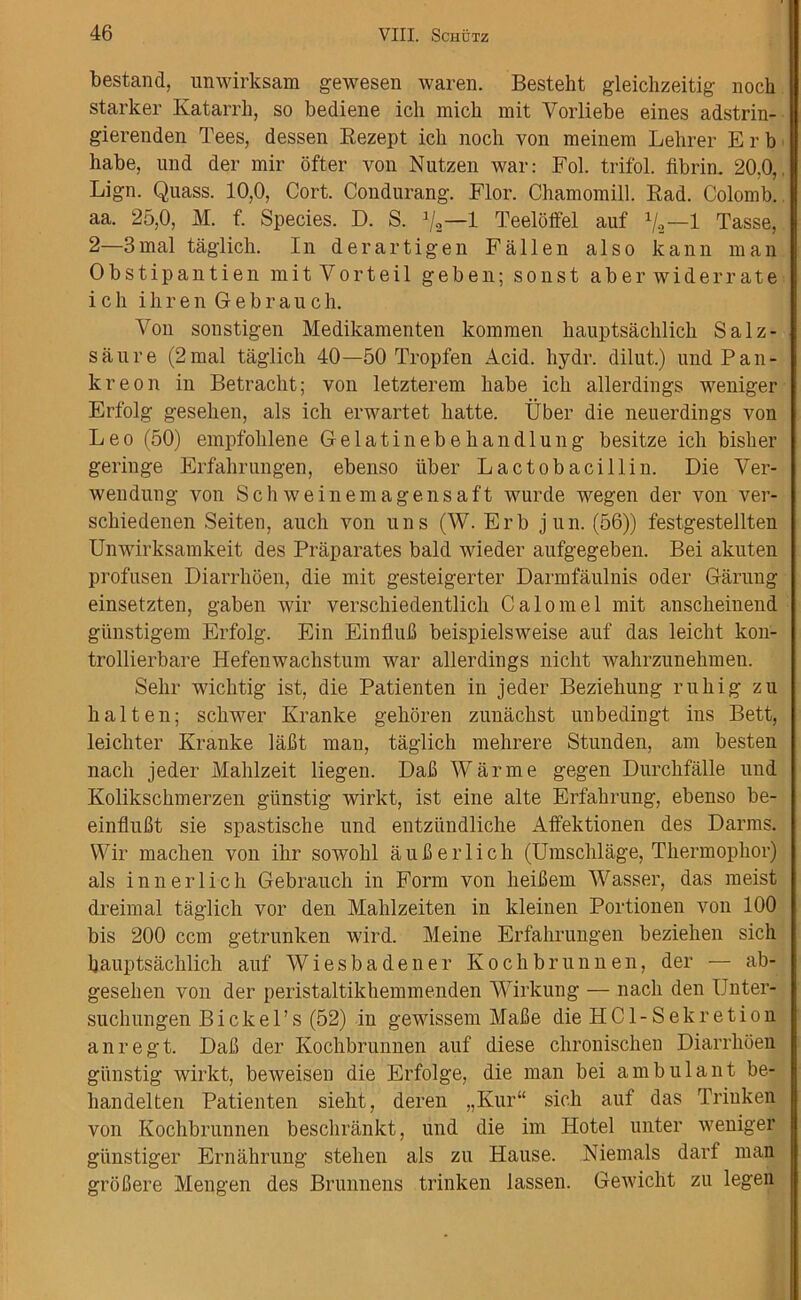bestand, unwirksam gewesen waren. Besteht gleichzeitig noch starker Katarrh, so bediene icli micb mit Yorliebe eines adstrin- gierenden Tees, dessen Bezept ich noch von meinem Lelirer E r b habe, und der mir ofter von Nutzen war: Fol. trifol. fibrin. 20.0, Lign. Quass. 10,0, Cort. Condurang. Flor. Chamomill. Bad. Colomb. aa. 25,0, M. f. Species. D. S. 1 Teeloffel auf x/3—1 Tasse, 2—3mal taglich. In derartigen Fallen also kann man Obstipantien mitVorteil geben; sonst aber wider rate ich ihrenGebrauch. Von sonstigen Medikamenten kommen hauptsachlich Salz- saure (2mal taglich 40—50 Tropfen Acid, liydr. dilut.) und Pan- kreon in Betracht; von letzterem habe ich allerdings weniger Erfolg gesehen, als ich erwartet hatte. Uber die neuerdings von Leo (50) empfohlene Gelatinebehandlung besitze ich bisher geringe Erfahrungen, ebenso liber Lactobacillin. Die Ver- wendung von Schweinemagensaft wurde wegen der von ver- schiedenen Seiten, auch von uns (W. Erb jun. (56)) festgestellten Unwirksamkeit des Praparates bald wieder aufgegeben. Bei akuten profusen Diarrhoen, die mit gesteigerter Darmfaulnis oder Garung einsetzten, gaben wir verschiedentlich Calomel mit anscheinend giinstigem Erfolg. Ein Einflufi beispielsweise auf das leicht kon- trollierbare Hefenwachstum war allerdings nicht wahrzunehmen. Selir wichtig ist, die Patienten in jeder Beziehung rukig zu halten; schwer Kranke gehoren zunachst unbedingt ins Bett, leichter Kranke lafit man, taglich mehrere Stunden, am besten nacli jeder Mahlzeit liegen. Dafi Warme gegen Durchfalle und Kolikschmerzen giinstig wirkt, ist eine alte Erfahrung, ebenso be- einflufit sie spastische und entziindlicke Affektionen des Darms. Wir macken von ihr sowohl aufierlich (Umschlage, Thermophor) als innerlich Gebrauch in Form von lieihem Wasser, das meist dreimal taglich vor den Mahlzeiten in kleinen Portionen von 100 bis 200 ccm getrunken wird. Meine Erfahrungen beziehen sich hauptsachlich auf Wiesbadener Kochbrunnen, der — ab- gesehen von der peristaltikhemmenden Wirkung — nacli den Unter- suclmngen B i c k e 1 ’ s (52) in gewissem Mafie die H C1 - S e k r e t i o n anregt. Dafi der Kochbrunnen auf diese chronischen Diarrhoen giinstig wirkt, beweisen die Erfolge, die man bei ambulant be- handelten Patienten sieht, deren „Kur“ sich auf das Trinken von Kochbrunnen beschrankt, und die im Hotel unter weniger giinstiger Ernahrung stehen als zu Hause. Niemals darf man groCere Mengen des Brunnens trinken lassen. Gewicht zu legen