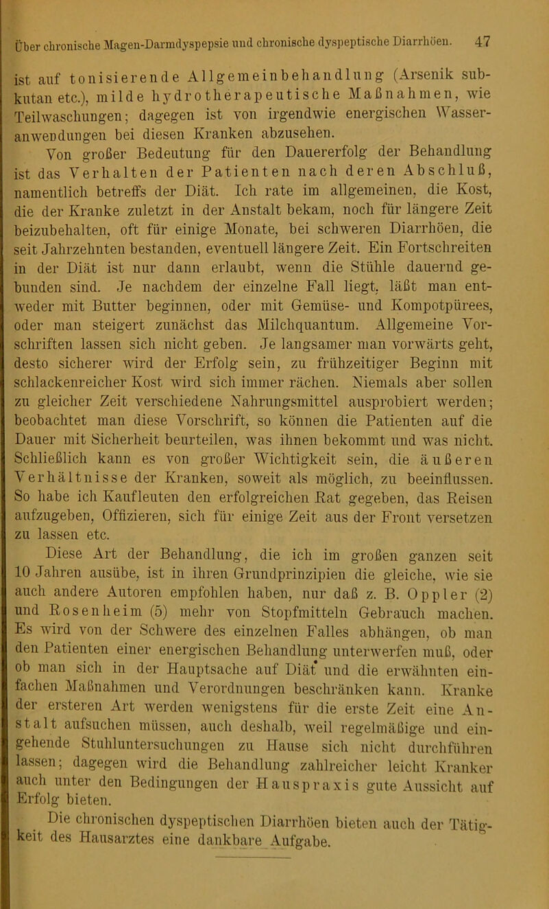 ist auf tonisierende Allgemeinbehandlung (Arsenik sub- kutan etc.), milde hydrotherapeutische MaBnahmen, wie Teilwaschungen; dagegen ist von irgendwie energischen Wasser- anweDdungen bei diesen Kranken abzuseben. Von groBer Bedeutung fur den Dauererfolg der Behandlung ist das Verhalten der Patienten nach deren AbschluB, namentlich betreffs der Diat. Ich rate im allgemeinen, die Kost, die der Kranke zuletzt in der Anstalt bekam, nocb fur langere Zeit beizubehalten, oft fiir einige Monate, bei schweren Diarrhoen, die seit Jalirzehnten bestanden, eventuell langere Zeit. Ein Fortschreiten in der Diat ist nur dann erlaubt, wenn die Stiihle dauernd ge- bunden sind. Je nachdem der einzelne Fall liegt, laBt man ent- weder mit Butter beginnen, Oder mit Gemiise- und Kompotpiirees, Oder man steigert zunachst das Milch quantum. Allgemeine Vor- schriften lassen sich nicht geben. Je langsamer man vorwarts geht, desto sicherer Avird der Erfolg sein, zu friihzeitiger Beginn mit schlackenreicher Kost wird sich immer rachen. Niemals aber sollen zu gleicher Zeit verschiedene Nahrungsmittel ausprobiert werden; beobachtet man diese Vorschrift, so konnen die Patienten auf die Dauer mit Sicherheit beurteilen, was ihnen bekommt und was nicht. SchlieBlich kann es von groBer Wichtigkeit sein, die aufieren Verhaltnisse der Kranken, soweit als moglich, zu beeinflussen. So liabe ich Kaufleuten den erfolgreichen Bat gegeben, das Beisen aufzugeben, Offizieren, sich fiir einige Zeit aus der Front versetzen zu lassen etc. Diese Art der Behandlung, die ich im groBen ganzen seit 10 Jahren ausiibe, ist in ihren Grundprinzipien die gleiche, wie sie aucli and ere Autoren empfohlen haben, nur daB z. B. Oppler (2) und Bosenheim (5) mehr von Stopfmitteln Gebrauch maclien. Es wird von der Schwere des einzelnen Falles abhangen, ob man den Patienten einer energischen Behandlung unterwerfen muB, Oder ob man sich in der Hauptsache auf Diat* und die erwalmten ein- fachen MaBnahmen und Verordnungen beschranken kann. Kranke der ersteren Art werden wenigstens fiir die erste Zeit eine An- stalt aufsuchen mtissen, aucli deshalb, weil regelmaBige und ein- gehende Stuhluntersuchungen zu Hause sich nicht diirchfiihren lassen; dagegen wird die Behandlung zahlreicher leicht Kranker aucli unter den Bedingungen der Hauspraxis gute Aussicht auf Erfolg bieten. Die chronischen dyspeptischen Diarrhoen bieten aucli der Tatig- keit des Hausarztes eine dankbare Aufgabe.