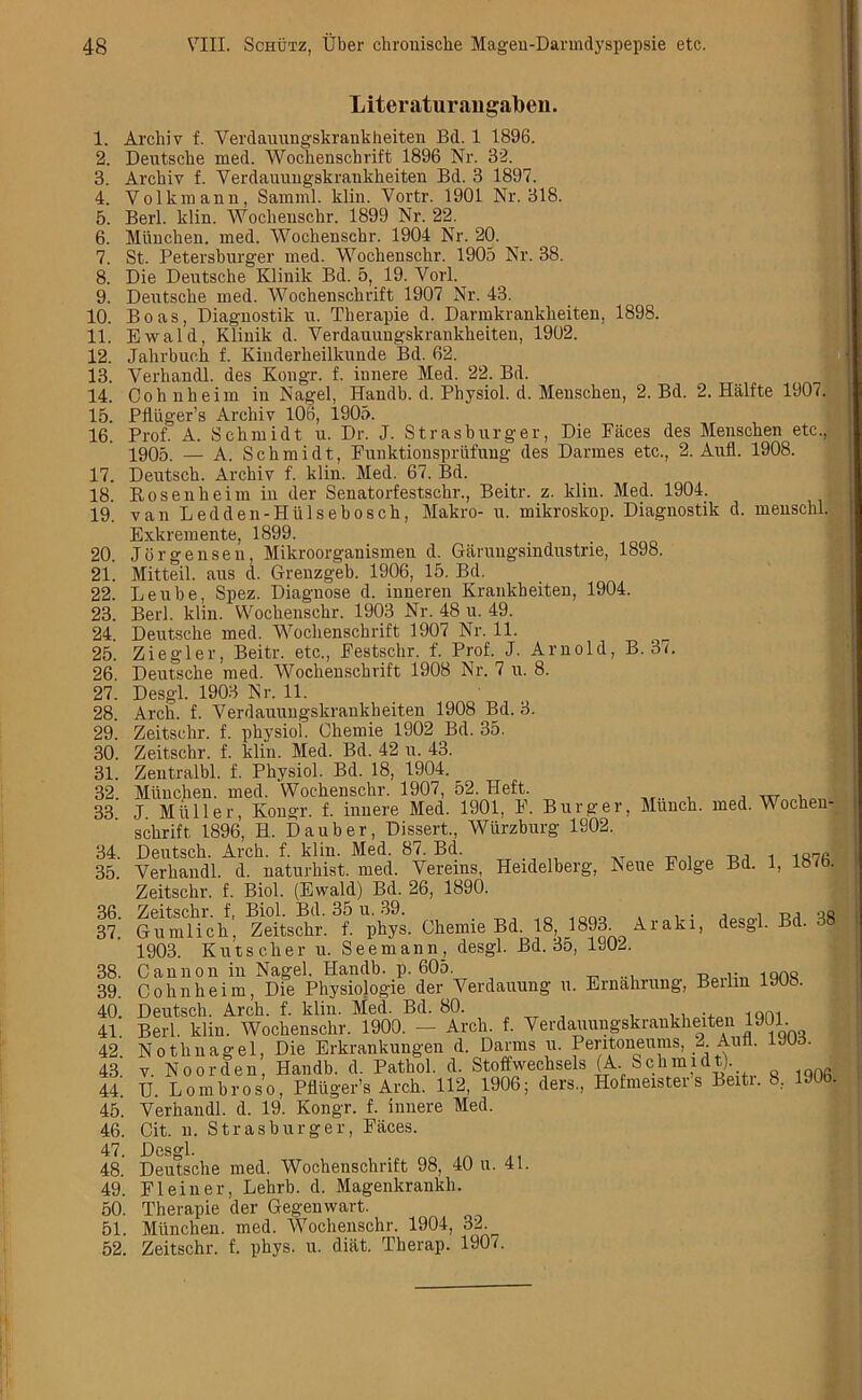 1. 2. 3. 4. 5. 6. 7. 8. 9. 10. 11. 12. 13. 14. 15. 16. 17. 18. 19. 20. 21. 22. 23. 24. 25. 26. 27. 28. 29. 30. 31. 32. 33. 34. 35. 36. 37. 38. 39. 40. 41. 42. 43. 44. 45. 46. 47. 48. 49. 50. 51. 52. Liter aturangaben. Arcliiv f. Verdauungskrankheiten Bd. 1 1896. Deutsche med. Wochenschrift 1896 Nr. 32. Archiv f. Verdauungskrankkeiten Bd. 3 1897. Volkmann, Samml. klin. Vortr. 1901 Nr. 318. Berl. klin. Woclienschr. 1899 Nr. 22. Miinchen. med. Wochenschr. 1904 Nr. 20. St. Petersburger med. Wochenschr. 1905 Nr. 38. Die Deutsche Klinik Bd. 5, 19. Yorl. Deutsche med. Wochenschrift 1907 Nr. 43. Boas, Diagnostik u. Therapie d. Darmkrankkeiten, 1898. Ewald, Klinik d. Verdauungskrankheiten, 1902. Jahrbuch f. Kinderheilkunde Bd. 62. Verhandl. des Kongr. f. innere Med. 22. Bd. Cohnheim in Nagel, Handb. d. Physiol, d. Menschen, 2. Bd. 2. Halfte 1907. Pfliiger’s Archiv 106, 1905. Prof. A. Schmidt u. Dr. J. Strasburger, Die Faces des Menschen etc., yg05. — A. Schmidt, Funktionspriifung des Darmes etc., 2. Aufl. 1908. Deutsch. Archiv f. klin. Med. 67. Bd. Bosenheim in der Senatorfestschr., Beitr. z. klin. Med. 1904. van Ledden-Hiilsebosck, Makro- u. mikroskop. Diagnostik d. menschl. Exkremente, 1899. Jorgensen, Mikroorganismen d. Garungsindustrie, 1898. Mitteil. aus d. Grenzgeb. 1906, 15. Bel. Leube, Spez. Diagnose d. inneren Krankheiten, 1904. Berl. klin. Wochenschr. 1903 Nr. 48 u. 49. Deutsche med. Wochenschrift 1907 Nr. 11. Ziegler, Beitr. etc., Festschr. f. Prof. J. Arnold, B. 37. Deutsche med. Wochenschrift 1908 Nr. 7 u. 8. Desgl. 1903 Nr. 11. Arch. f. Verdauungskrankheiten 1908 Bd. 3. Zeitschr. f. physiol. Chemie 1902 Bd. 35. Zeitschr. f. klin. Med. Bd. 42 u. 43. Zentralbl. f. Physiol. Bd. 18, 1904. Miinchen. med. Wochenschr. 1907, 52. Heft. J Miller, Kongr. f. innere Med. 1901, F. Burger, Munch, med. Wochen- schrift 1896, H. Dauber, Dissert., Wurzburg 1902. Deutsch. Arch. f. klin. Med. 87. Bd. _, 1 1S27fi Verhandl. d. naturhist. med. Vereins, Heidelberg, Neue Folge Bd. 1, HWb. Zeitschr. f. Biol. (Ewald) Bd. 26, 1890. Zeitschr. f, Biol. Bd. 35 u. 39. . „, ag Gumlich, Zeitschr. f. phys. Chemie Bd. 18, 1893. Araki, desgl. 1903. Kutscher u. Seemann_, desgl. Bd. 35, 1902. Cannon in Nagel. Handb. p. 605. Cohnheim, Die Physiologie der Verdauung u. Ernahrung, Berlin 1908. Deutsch. Arch. f. klin. Med. Bd. 80. n iqm Berl. klin. Wochenschr. 1900. — Arch. f. Verdauungskrankheiten 1901. Nothnagel, Die Erkrankungen d. Darms u. Peritoneums, 2LAun. 1J03. v. Noorden, Handb. d. Pathol, d. Stoffwechsels (A Schmidt) U. L o m h r o s o, Pfliiger’s Arch. 112, 1906; ders., Hofmeister s Beiti. 8, 190b. Verhandl. d. 19. Kongr. f. innere Med. Cit. n. Strasburger, Faces. Dcs°*l. Deutsche med. Wochenschrift 98, 40 u. 41. Fleiner, Lehrb. d. Magenkrankli. Therapie der Gegenwart. Miinchen. med. Wocheiischr. 1904, 32. Zeitschr. f. phys. u. diiit. Therap. 1907.