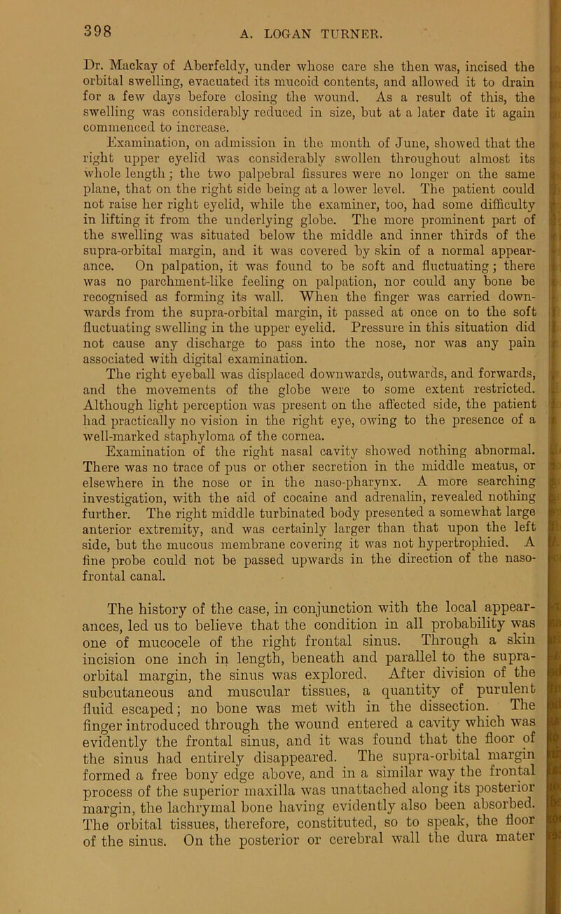 Dr. Mackay of Aberfeldy, under whose care she then was, incised the orbital swelling, evacuated its mucoid contents, and allowed it to drain for a few days before closing the wound. As a result of this, the swelling was considerably reduced in size, but at a later date it again commenced to increase. Examination, on admission in the month of June, showed that the right upper eyelid was considerably swollen throughout almost its whole length; the two palpebral fissures were no longer on the same plane, that on the right side being at a lower level. The patient could not raise her right eyelid, while the examiner, too, had some difficulty in lifting it from the underlying globe. The more prominent part of the swelling was situated below the middle and inner thirds of the supra-orbital margin, and it was covered by skin of a normal appear- ance. On palpation, it was found to be soft and fluctuating; there was no parchment-like feeling on palpation, nor could any bone be recognised as forming its wall. When the finger was carried down- wards from the supra-orbital margin, it passed at once on to the soft fluctuating swelling in the upper eyelid. Pressure in this situation did not cause any discharge to pass into the nose, nor was any pain associated with digital examination. The right eyeball was displaced downwards, outwards, and forwards, and the movements of the globe were to some extent restricted. Although light perception was present on the affected side, the patient had practically no vision in the right eye, owing to the presence of a well-marked staphyloma of the cornea. Examination of the right nasal cavity showed nothing abnormal. There was no trace of pus or other secretion in the middle meatus, or elsewhere in the nose or in the naso-pharynx. A more searching investigation, with the aid of cocaine and adrenalin, revealed nothing further. The right middle turbinated body presented a somewhat large anterior extremity, and was certainly larger than that upon the left side, but the mucous membrane covering it was not hypertrophied. A fine probe could not be passed upwards in the direction of the naso- frontal canal. The history of the case, in conjunction with the local appear- ances, led us to believe that the condition in all probability was one of mucocele of the right frontal sinus. Through a skin incision one inch in length, beneath and parallel to the supra- orbital margin, the sinus was explored. After division of the subcutaneous and muscular tissues, a quantity of purulent fluid escaped; no bone was met with in the dissection. The finger introduced through the wound entered a cavity which was evidently the frontal sinus, and it was found that the floor of tire sinus had entirely disappeared. The supra-orbital margin formed a free bony edge above, and in a similar way the frontal process of the superior maxilla was unattached along its posterior margin, the lachrymal bone having evidently also been absorbed. The orbital tissues, therefore, constituted, so to speak, the floor of the sinus. On the posterior or cerebral wall the dura mater