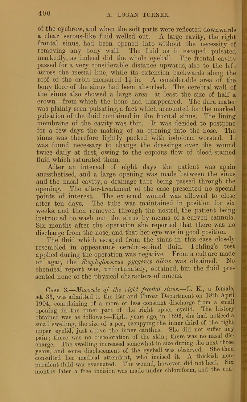 of the eyebrow, and when the soft parts were reflected downwards a clear serous-like fluid welled out. A large cavity, the right frontal sinus, had been opened into without the necessity of removing any bony wall. The fluid as it escaped pulsated markedly, as indeed did the whole eyeball. The frontal cavity passed for a very considerable distance upwards, also to the left across the mesial line, while its extension backwards along the roof of the orbit measured 1£ in. A considerable area of the bony floor of the sinus had been absorbed. The cerebral wall of the sinus also showed a large area—at least the size of half a crown—from which the bone had disappeared. The dura mater was plainly seen pulsating, a fact which accounted for the marked pulsation of the fluid contained in the frontal sinus. The lining membrane of the cavity was thin. It was decided to postpone for a few days the making of an opening into the nose. The sinus was therefore lightly packed with iodoform worsted. It was found necessary to change the dressings over the wound twice daily at first, owing to the copious flow of blood-stained fluid which saturated them. After an interval of eight days the patient was again anaesthetised, and a large opening was made between the sinus and the nasal cavity, a drainage tube being passed through the opening. The after-treatment of the case presented no special points of interest. The external wound was allowed to close after ten days. The tube was maintained in position for six weeks, and then removed through the nostril, the patient being instructed to wash out the sinus by means of a curved cannula. Six months after the operation she reported that there was no discharge from the nose, and that her eye was in good position. The fluid which escaped from the sinus in this case closely resembled in appearance cerebro-spinal fluid. Fehling’s test applied during the operation was negative. From a culture made on agar, the Staphylococcus pyogenes albus was obtained. No chemical report was, unfortunately, obtained, but the fluid pre- sented none of the physical characters of mucus. Case 3.—Mucocele of the right frontal sinus.—C. K., a female, set. 33, was admitted to the Ear and Throat Department on 18th April 1904, complaining of a more or less constant discharge from a small opening in the inner part of the right upper eyelid. The history obtained was as follows:—Eight years ago, in 1896, she had noticed a small swelling, the size of a pea, occupying the inner third of the right upper eyelid, just above the inner canthus. She did not suffer any pain; there was no discoloration of the skin; there was no nasal dis- charge. The swelling increased somewhat in size during the next three years, and some displacement of the eyeball was observed.. She then consulted her medical attendant, who incised it. A thickish non- purulent fluid was evacuated. The wound, however, did not heal. Six months later a free incision was made under chloroform, and the con-