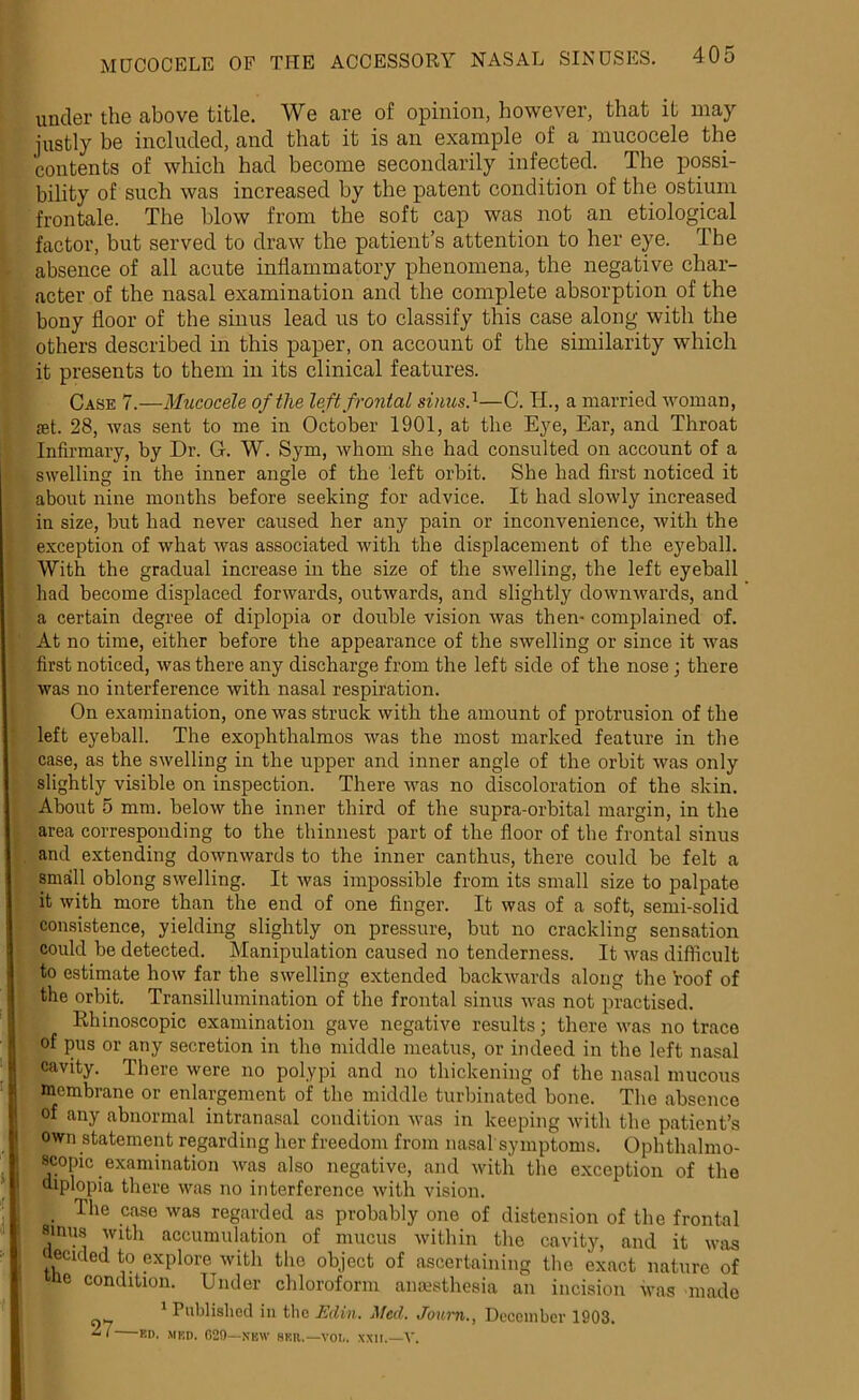 under the above title. We are of opinion, however, that it may justly be included, and that it is an example of a mucocele the contents of which had become secondarily infected. The possi- bility of such was increased by the patent condition of the ostium frontale. The blow from the soft cap was not an etiological factor, but served to draw the patient’s attention to her eye. The absence of all acute inflammatory phenomena, the negative char- acter of the nasal examination and the complete absorption of the bony floor of the sinus lead us to classify this case along with the others described in this paper, on account of the similarity which it presents to them in its clinical features. Case 7.—Mucocele of the left frontal sinus.1—C. H., a married woman, £et. 28, was sent to me in October 1901, at the Eye, Ear, and Throat Infirmary, by Dr. G. W. Sym, whom she had consulted on account of a swelling in the inner angle of the left orbit. She had first noticed it about nine months before seeking for advice. It had slowly increased in size, but had never caused her any pain or inconvenience, with the exception of what rvas associated with the displacement of the eyeball. With the gradual increase in the size of the swelling, the left eyeball had become displaced forwards, outwards, and slightly downwards, and a certain degree of diplopia or double vision was then- complained of. At no time, either before the appearance of the swelling or since it was first noticed, was there any discharge from the left side of the nose ; there was no interference with nasal respiration. On examination, one was struck with the amount of protrusion of the left eyeball. The exophthalmos was the most marked feature in the case, as the swelling in the upper and inner angle of the orbit was only slightly visible on inspection. There was no discoloration of the skin. About 5 mm. below the inner third of the supra-orbital margin, in the area corresponding to the thinnest part of the floor of the frontal sinus and extending downwards to the inner canthus, there could be felt a small oblong swelling. It was impossible from its small size to palpate it with more than the end of one finger. It was of a soft, semi-solid consistence, yielding slightly on pressure, but no crackling sensation could be detected. Manipulation caused no tenderness. It was difficult to estimate how far the swelling extended backwards along the roof of the orbit. Transillumination of the frontal sinus was not practised. Rhinoscopic examination gave negative results; there was no trace of pus or any secretion in the middle meatus, or indeed in the left nasal cavity. There were no polypi and no thickening of the nasal mucous membrane or enlargement of the middle turbinated bone. The absence of any abnormal intranasal condition was in keeping with the patient’s own statement regarding her freedom from nasal symptoms. Ophthalmo- scopic examination was also negative, and with the exception of the diplopia there was no interference with vision. The case was regarded as probably one of distension of the frontal sinus with accumulation of mucus within the cavity, and it was ,1*1 J luj ) iillvL lu H (IS ecicled to explore with the object of ascertaining the exact nature of de condition. Under chloroform anaesthesia an incision was made Published in the Edin. tiled. Joum.^ December 1903.  ‘ Rn- m:n. 029—new hkr.—vol. xxn.—V.