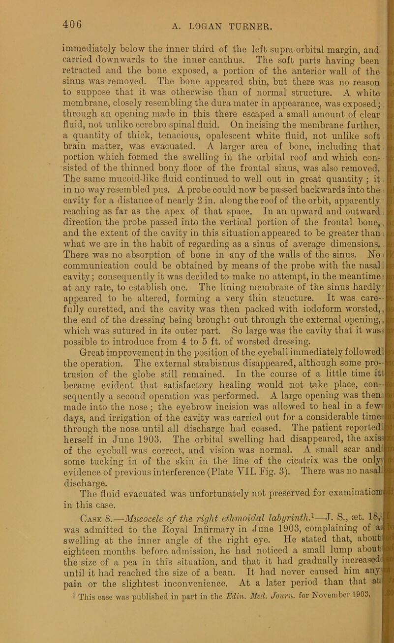 immediately below the inner third of the left supra-orbital margin, and carried downwards to the inner canthus. The soft parts having been retracted and the bone exposed, a portion of the anterior wall of the sinus was removed. The bone appeared thin, but there was no reason to suppose that it was otherwise than of normal structure. A white I membrane, closely resembling the dura mater in appearance, was exposed; 1 through an opening made in this there escaped a small amount of clear fluid, not unlike cerebro-spinal fluid. On incising the membrane further, a quantity of thick, tenacious, opalescent white fluid, not unlike soft brain matter, was evacuated. A larger area of bone, including that portion which formed the swelling in the orbital roof and which con- sisted of the thinned bony floor of the frontal sinus, was also removed. The same mucoid-like fluid continued to well out in great quantity ; it in no way resembled pus. A probe could now be passed backwards into the cavity for a distance of nearly 2 in. along the roof of the orbit, apparently reaching as far as the apex of that space. In an upward and outward direction the probe passed into the vertical portion of the frontal bone,, and the extent of the cavity in this situation appeared to be greater than, what we are in the habit of regarding as a sinus of average dimensions.. There was no absorption of bone in any of the walls of the sinus. No communication could be obtained by means of the probe with the nasal cavity; consequently it was decided to make no attempt, in the meantime at any rate, to establish one. The lining membrane of the sinus hardly appeared to be altered, forming a very thin structure. It was care- fully curetted, and the cavity was then packed with iodoform worsted,, the end of the dressing being brought out through the external opening, which was sutured in its outer part. So large was the cavity that it was possible to introduce from 4 to 5 ft. of worsted dressing. Great improvement in the position of the eyeball immediately followed: the operation. The external strabismus disappeared, although some pro trusion of the globe still remained. In the course of a little time it' l became evident that satisfactory healing would not take place, con- sequently a second operation was performed. A large opening was then made into the nose; the eyebrow incision was allowed to heal in a fewrl days, and irrigation of the cavity was carried out for a considerable time through the nose until all discharge had ceased. The patient reported i herself in June 1903. The orbital swelling had disappeared, the axisl of the eyeball was correct, and vision was normal. A small scar and | some tucking in of the skin in the line of the cicatrix was the only ! evidence of previous interference (Plate VII. Fig. 3). There was no nasal J discharge. The fluid evacuated was unfortunately not preserved for examination'! in this case. Case 8.—Mucocele of the right ethmoidal labyrinth.1—J. S., mt. 18,1 was admitted to the Royal Infirmary in June 1903, complaining of a[ swelling at the inner angle of the right eye. He stated that, aboutf eighteen months before admission, he had noticed a small lump about * the size of a pea in this situation, and that it had gradually increased I until it had reached the size of a bean. It had never caused him any p pain or the slightest inconvenience. At a later period than that atf 1 This case was published in part in the Ed in. Med. Journ. for November 1903.