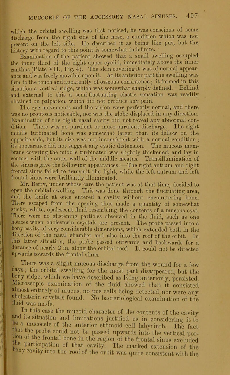 B if li If MUCOCELE OF THE ACCESSORY NASAL SINUSES. 407 which the orbital swelling was first noticed, he was conscious of some discharge from the right side of the nose, a condition which was not present°on the left side. He described it as being like pus, but the history with regard to this point is somewhat indefinite. Examination of the patient showed that a small swelling occupied the inner third of the right upper eyelid, immediately above the inner canthus (Plate VII., Fig. 4). The skin covering it was of normal appear- ance and was freely movable upon it. At its anterior part the swelling was firm to the touch and apparently of osseous consistence; it formed in this situation a vertical ridge, which was somewhat sharply defined. Behind and external to this a semi-fluctuating elastic sensation was readily obtained on palpation, which did not produce any pain. The eye movements and the vision were perfectly normal, and there was no proptosis noticeable, nor was the globe displaced in any direction. Examination of the right nasal cavity did not reveal any abnormal con- dition. There was no purulent or muco-purulent discharge. The right middle turbinated bone was somewhat larger than its fellow on the opposite side, but its size was not inconsistent with a normal condition; its appearance did not suggest any cystic distension. The mucous mem- brane covering the middle turbinated was slightly thickened, and lay in contact with the outer wall of the middle meatus. Transillumination of the sinuses gave the following appearances :—The right antrum and right frontal sinus failed to transmit the light, while the left antrum and left frontal sinus were brilliantly illuminated. Mr. Berry, under whose care the patient was at that time, decided to open the orbital swelling. This was done through the fluctuating area, and the knife at once entered a cavity without encountering bone. There escaped from the opening thus made a quantity of somewhat sticky, white, opalescent fluid resembling the contents of a mucous cyst. There were no glistening particles observed in the fluid, such as one notices when cholesterin crystals are present. The probe passed into a bony cavity of very considerable dimensions, which extended both in the direction of the nasal chamber and also into the roof of the orbit. In this latter situation, the probe passed outwards and backwards for a distance of nearly 2 in. along the orbital roof. It could not be directed upwards towards the frontal sinus. There was a slight mucous discharge from the wound for a few days; the orbital swelling for the most part disappeared, but the bony ridge, which we have described as lying anteriorly, persisted. Microscopic examination of the fluid showed that it consisted ahnost entirely of mucus, no pus cells being detected, nor were any cholesterin crystals found. No bacteriological examination of the fluid was made. In this case the mucoid character of the contents of the cavity and its situation and limitations justified us in considering it to be a mucocele of the anterior ethmoid cell labyrinth. The fact that the probe could not be passed upwards into the vertical por- f!on ot the frontal bone in the region of the frontal sinus excluded ie participation of that cavity. The marked extension of the ny cavity into the roof of the orbit was quite consistent with the