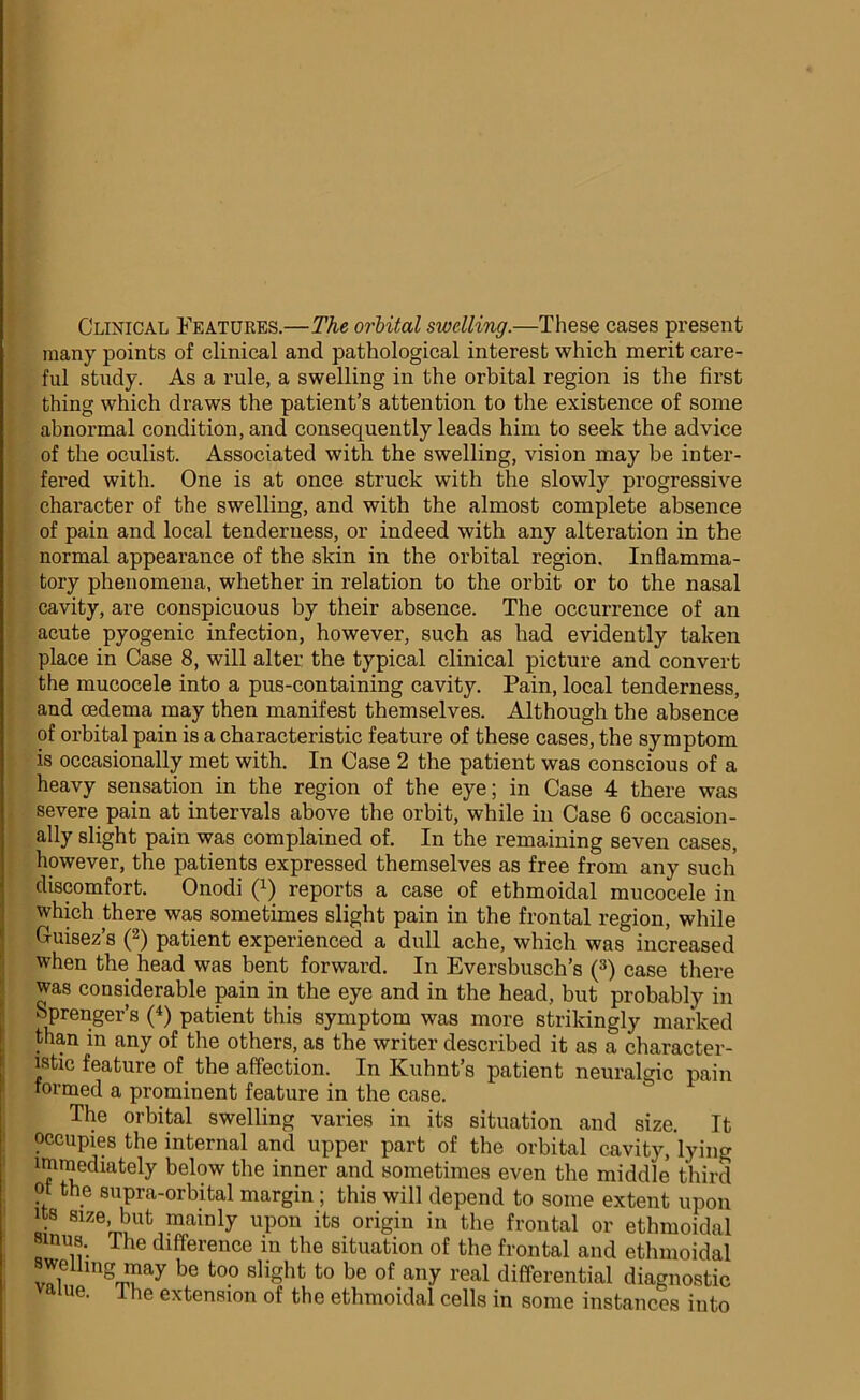 Clinical Features.—The orbital swelling.—These cases present many points of clinical and pathological interest which merit care- ful study. As a rule, a swelling in the orbital region is the first thing which draws the patient’s attention to the existence of some abnormal condition, and consequently leads him to seek the advice of the oculist. Associated with the swelling, vision may be inter- fered with. One is at once struck with the slowly progressive character of the swelling, and with the almost complete absence of pain and local tenderness, or indeed with any alteration in the normal appearance of the skin in the orbital region. Inflamma- tory phenomena, whether in relation to the orbit or to the nasal cavity, are conspicuous by their absence. The occurrence of an acute pyogenic infection, however, such as had evidently taken place in Case 8, will alter the typical clinical picture and convert the mucocele into a pus-containing cavity. Pain, local tenderness, and cedema may then manifest themselves. Although the absence of orbital pain is a characteristic feature of these cases, the symptom is occasionally met with. In Case 2 the patient was conscious of a heavy sensation in the region of the eye; in Case 4 there was severe pain at intervals above the orbit, while in Case 6 occasion- ally slight pain was complained of. In the remaining seven cases, however, the patients expressed themselves as free from any such discomfort. Onodi (x) reports a case of ethmoidal mucocele in which there was sometimes slight pain in the frontal region, while Cuisez’s (2) patient experienced a dull ache, which was increased when the head was bent forward. In Eversbusch’s (3) case there was considerable pain in the eye and in the head, but probably in Sprenger’s (4) patient this symptom was more strikingly marked than in any of the others, as the writer described it as a character- istic feature of the affection. In Kuhnt’s patient neuralgic pain formed a prominent feature in the case. The orbital swelling varies in its situation and size. It occupies the internal and upper part of the orbital cavity, lying immediately below the inner and sometimes even the middle third pt the supra-orbital margin ; this will depend to some extent upon its size, but mainly upon its origin in the frontal or ethmoidal sinus. The difference in the situation of the frontal and ethmoidal swelling may be too slight to be of any real differential diagnostic ne. I he extension of the ethmoidal cells in some instances into