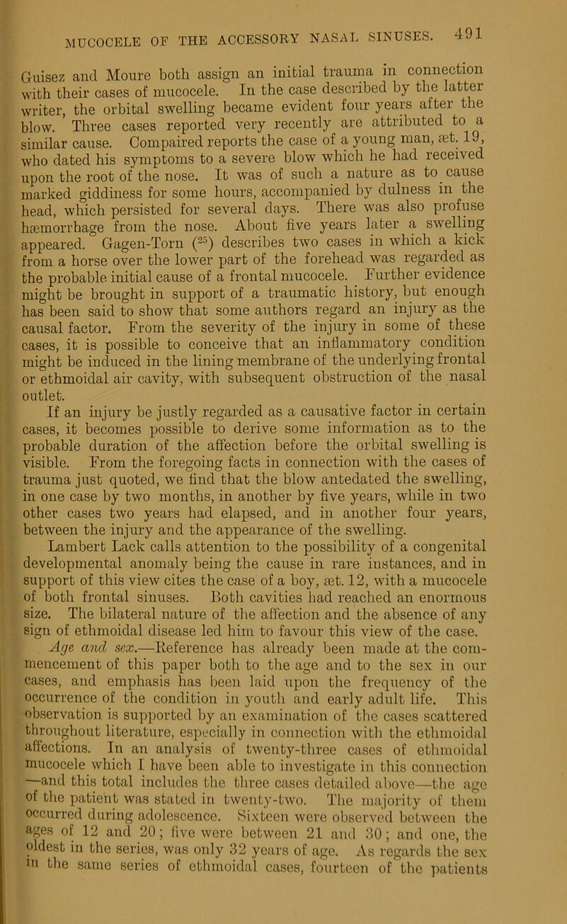 Guisez and Moure both assign an initial trauma in connection with their cases of mucocele. In the case described by the iattei writer, the orbital swelling became evident four years after the blow. Three cases reported very recently are attributed to a similar cause. Compaired reports the case of a young man, jet. 19, who dated his symptoms to a severe blow which he had received upon the root of the nose. It was of such a nature as to cause marked giddiness for some hours, accompanied by dulness in the head, which persisted for several days. There was also profuse hjemorrhage from the nose. About five years later a swelling appeared. Gagen-Torn (25) describes two cases in which a kick from a horse over the lower part of the forehead was regarded as the probable initial cause of a frontal mucocele. Further evidence might be brought in support of a traumatic history, but enough has been said to show that some authors regard an injury as the causal factor. From the severity of the injury in some of these cases, it is possible to conceive that an inflammatory condition might be induced in tbe lining membrane of the underlying frontal or ethmoidal air cavity, with subsequent obstruction of the nasal outlet. If an injury be justly regarded as a causative factor in certain cases, it becomes possible to derive some information as to the probable duration of the affection before the orbital swelling is visible. From the foregoing facts in connection with the cases of trauma just quoted, we find that the blow antedated the swelling, in one case by two months, in another by five years, while in two other cases two years had elapsed, and in another four years, between the injury and the appearance of the swelling. Lambert Lack calls attention to the possibility of a congenital developmental anomaly being the cause in rare instances, and in support of this view cites the case of a boy, set. 12, with a mucocele of both frontal sinuses. Both cavities had reached an enormous size. The bilateral nature of the affection and the absence of any sign of ethmoidal disease led him to favour this view of the case. Age ancl sex.—Reference has already been made at the com- mencement of this paper both to the age and to the sex in our cases, and emphasis has been laid upon the frequency of the occurrence of the condition in youth and early adult life. This observation is supported by an examination of the cases scattered throughout literature, especially in connection with the ethmoidal affections. In an analysis of twenty-three cases of ethmoidal mucocele which I have been able to investigate in this connection —and this total includes the three cases detailed above—the age of the patient was stated in twenty-two. The majority of them occurred during adolescence. Sixteen were observed between the ages of 12 and 20; live were between 21 and 30; and one, the oldest in the series, was only 32 years of age. As regards the sex m the same series of ethmoidal cases, fourteen of the patients