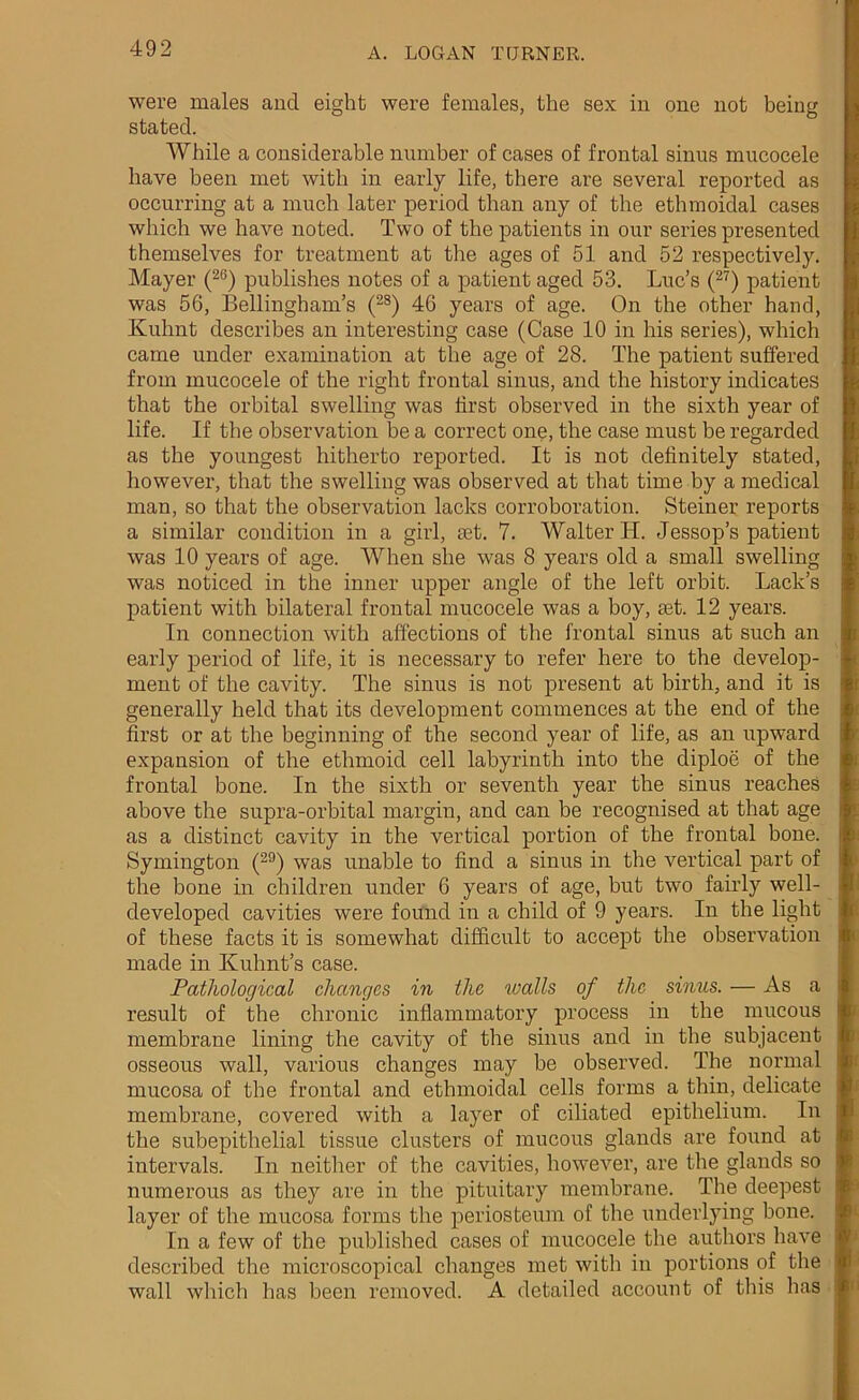 were males and eight were females, the sex in one not being stated. While a considerable number of cases of frontal sinus mucocele have been met with in early life, there are several reported as occurring at a much later period than any of the ethmoidal cases which we have noted. Two of the patients in our series presented themselves for treatment at the ages of 51 and 52 respectively. Mayer (26) publishes notes of a patient aged 53. Luc’s (27) patient was 56, Bellingham’s (2S) 46 years of age. On the other hand, Kuhnt describes an interesting case (Case 10 in his series), which came under examination at the age of 28. The patient suffered from mucocele of the right frontal sinus, and the history indicates that the orbital swelling was first observed in the sixth year of life. If the observation be a correct one, the case must be regarded as the youngest hitherto reported. It is not definitely stated, however, that the swelling was observed at that time by a medical man, so that the observation lacks corroboration. Steiner reports a similar condition in a girl, ret. 7. Walter H. Jessop’s patient was 10 years of age. When she was 8 years old a small swelling was noticed in the inner upper angle of the left orbit. Lack’s patient with bilateral frontal mucocele was a boy, ret. 12 years. In connection with affections of the frontal sinus at such an early period of life, it is necessary to refer here to the develop- ment of the cavity. The sinus is not present at birth, and it is generally held that its development commences at the end of the first or at the beginning of the second year of life, as an upward expansion of the ethmoid cell labyrinth into the diploe of the frontal bone. In the sixth or seventh year the sinus reaches above the supra-orbital margin, and can be recognised at that age as a distinct cavity in the vertical portion of the frontal bone. Symington (29) was unable to find a sinus in the vertical part of the bone in children under 6 years of age, but two fairly well- developed cavities were found in a child of 9 years. In the light of these facts it is somewhat difficult to accept the observation made in Kuhnt’s case. Pathological changes in the walls of the sinus. — As a result of the chronic inflammatory process in the mucous membrane lining the cavity of the sinus and in the subjacent osseous wall, various changes may be observed. The normal mucosa of the frontal and ethmoidal cells forms a thin, delicate membrane, covered with a layer of ciliated epithelium. In the subepithelial tissue clusters of mucous glands are found at intervals. In neither of the cavities, however, are the glands so numerous as they are in the pituitary membrane. The deepest layer of the mucosa forms the periosteum of the underlying bone. In a few of the published cases of mucocele the authors have described the microscopical changes met with in portions of the wall which has been removed. A detailed account of this has